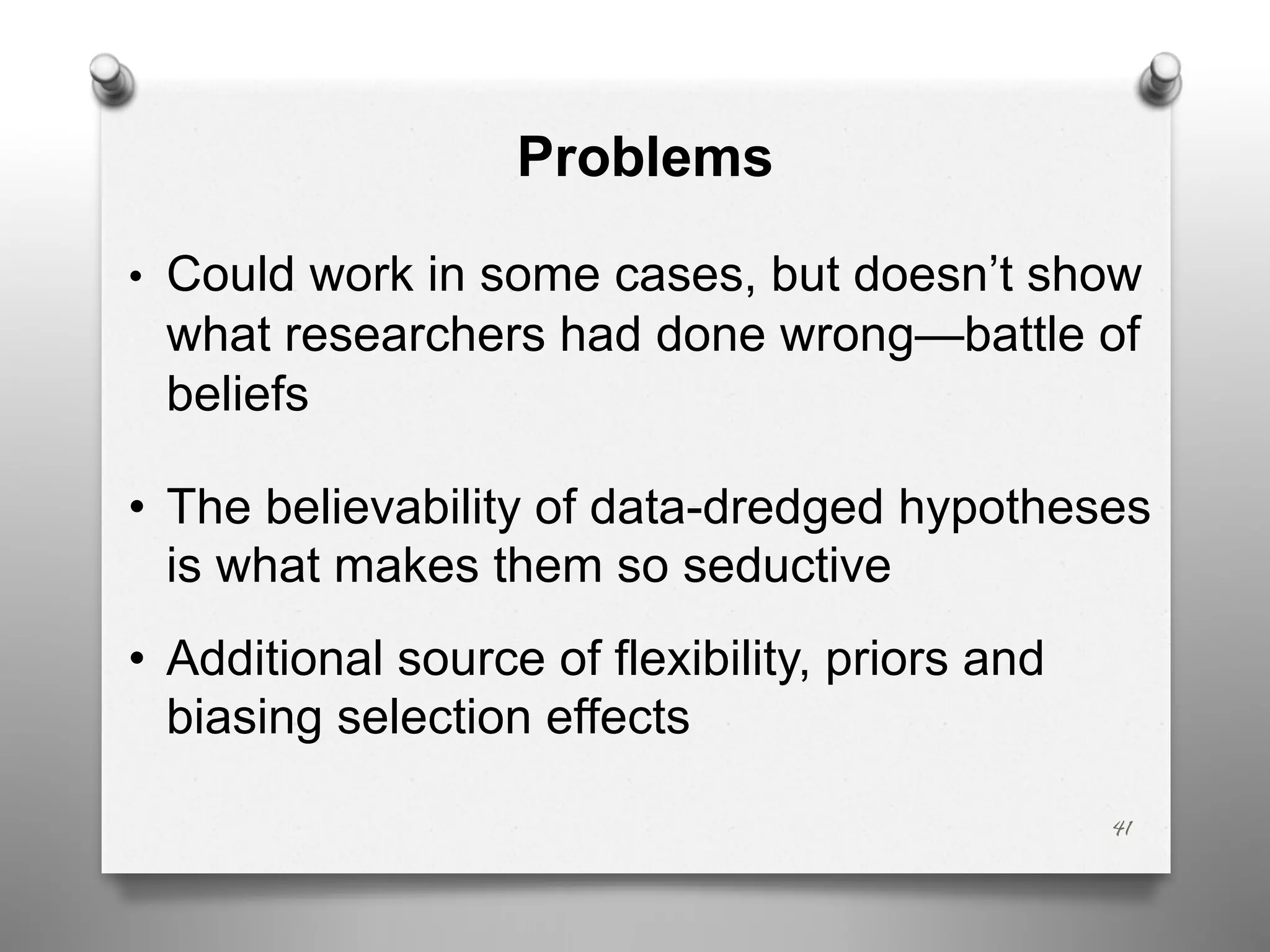 Problems
• Could work in some cases, but doesn’t show
what researchers had done wrong—battle of
beliefs
• The believability of data-dredged hypotheses
is what makes them so seductive
• Additional source of flexibility, priors and
biasing selection effects
41
 