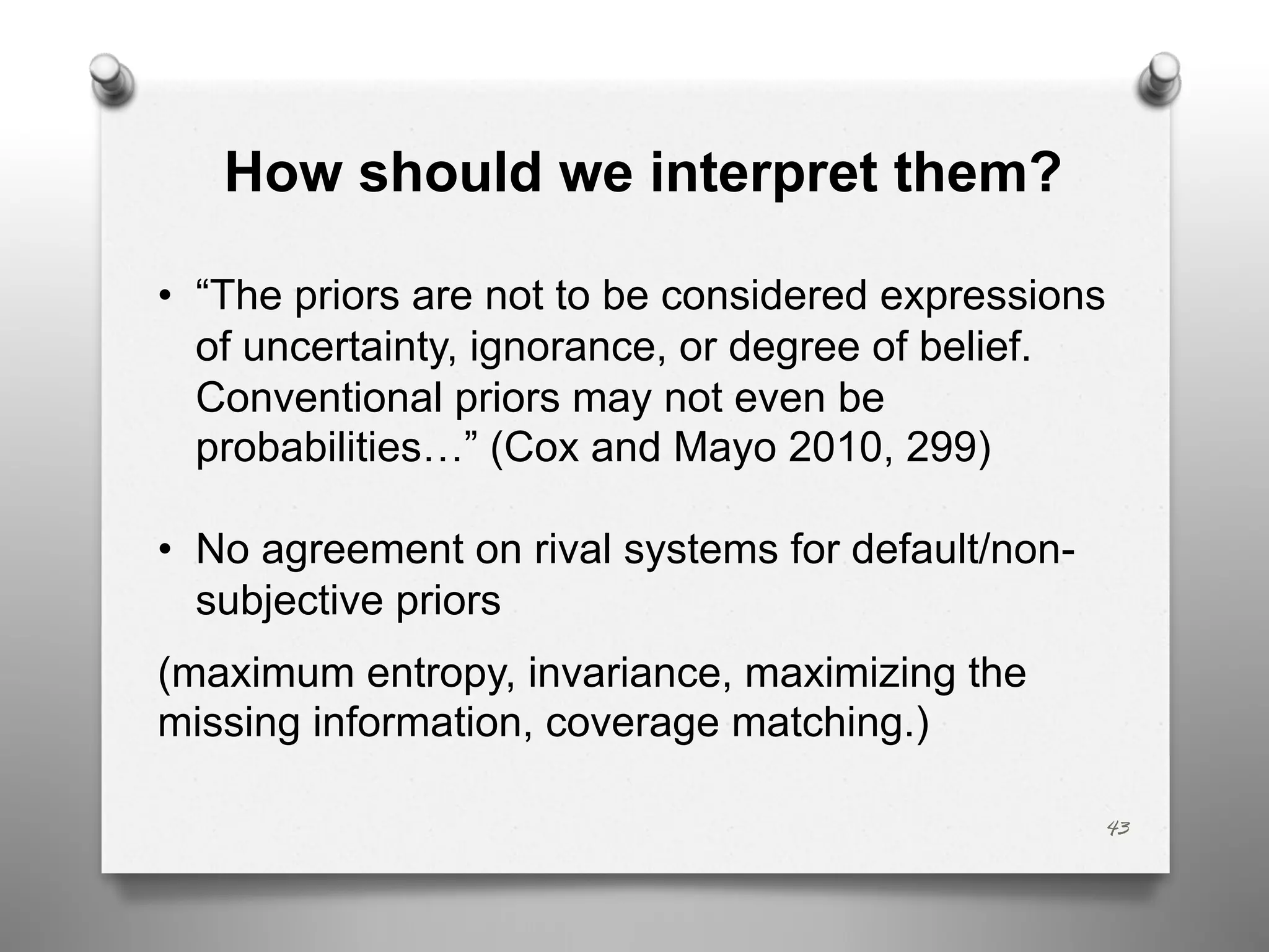 How should we interpret them?
• “The priors are not to be considered expressions
of uncertainty, ignorance, or degree of belief.
Conventional priors may not even be
probabilities…” (Cox and Mayo 2010, 299)
• No agreement on rival systems for default/non-
subjective priors
(maximum entropy, invariance, maximizing the
missing information, coverage matching.)
43
 