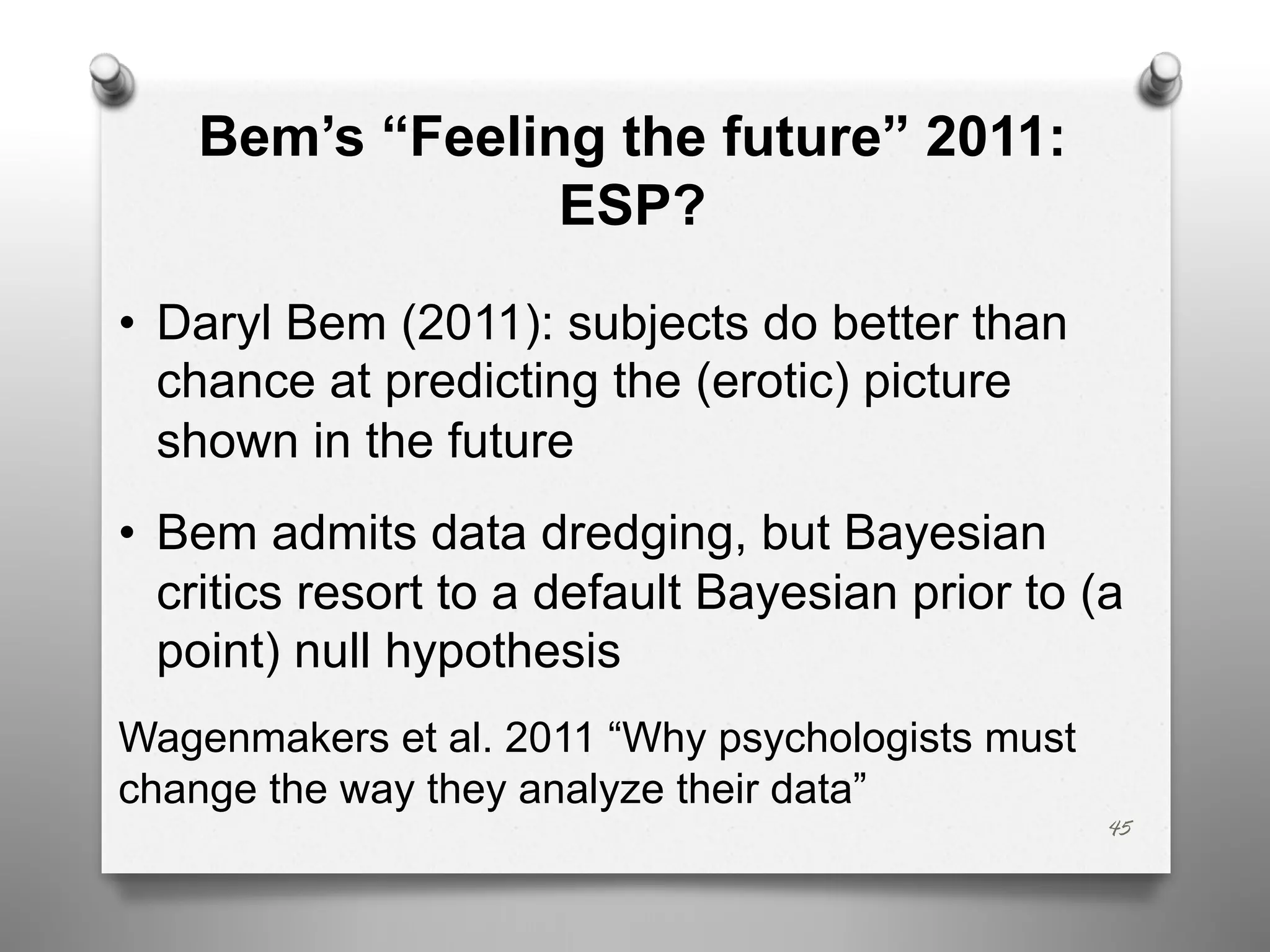 Bem’s “Feeling the future” 2011:
ESP?
• Daryl Bem (2011): subjects do better than
chance at predicting the (erotic) picture
shown in the future
• Bem admits data dredging, but Bayesian
critics resort to a default Bayesian prior to (a
point) null hypothesis
Wagenmakers et al. 2011 “Why psychologists must
change the way they analyze their data”
45
 