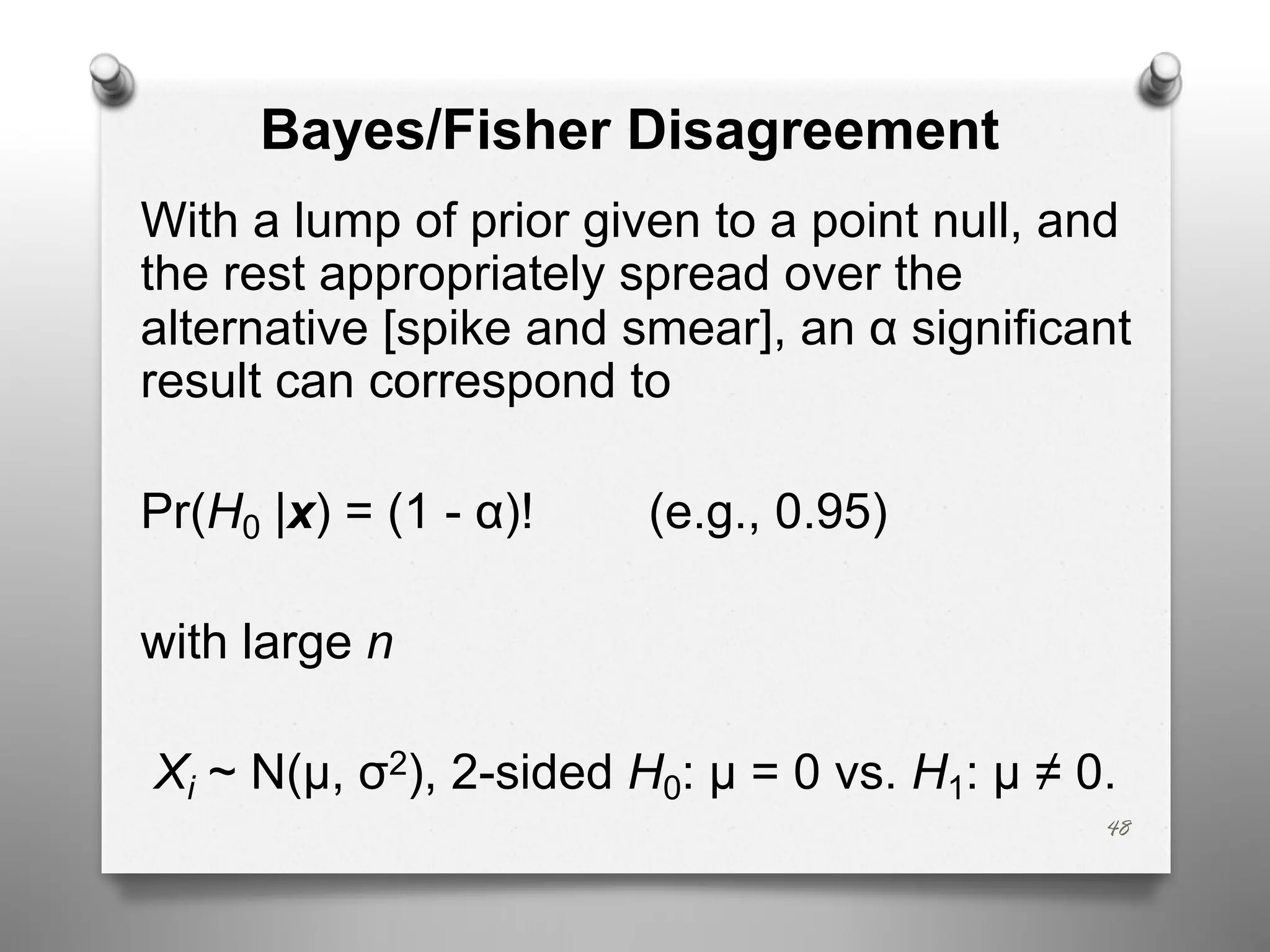 Bayes/Fisher Disagreement
With a lump of prior given to a point null, and
the rest appropriately spread over the
alternative [spike and smear], an α significant
result can correspond to
Pr(H0 |x) = (1 - α)! (e.g., 0.95)
with large n
Xi ~ N(μ, σ2), 2-sided H0: μ = 0 vs. H1: μ ≠ 0.
48
 