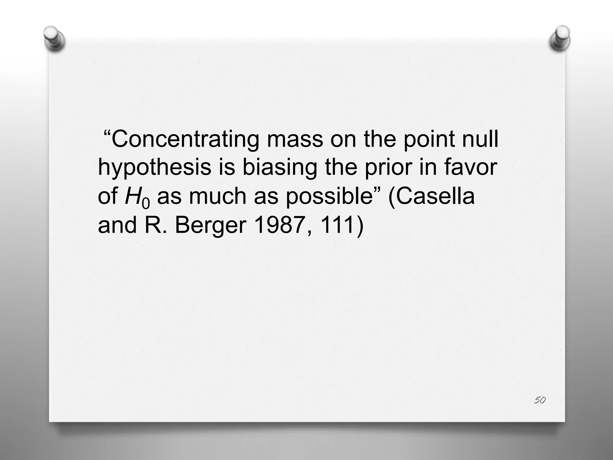 “Concentrating mass on the point null
hypothesis is biasing the prior in favor
of H0 as much as possible” (Casella
and R. Berger 1987, 111)
50
 