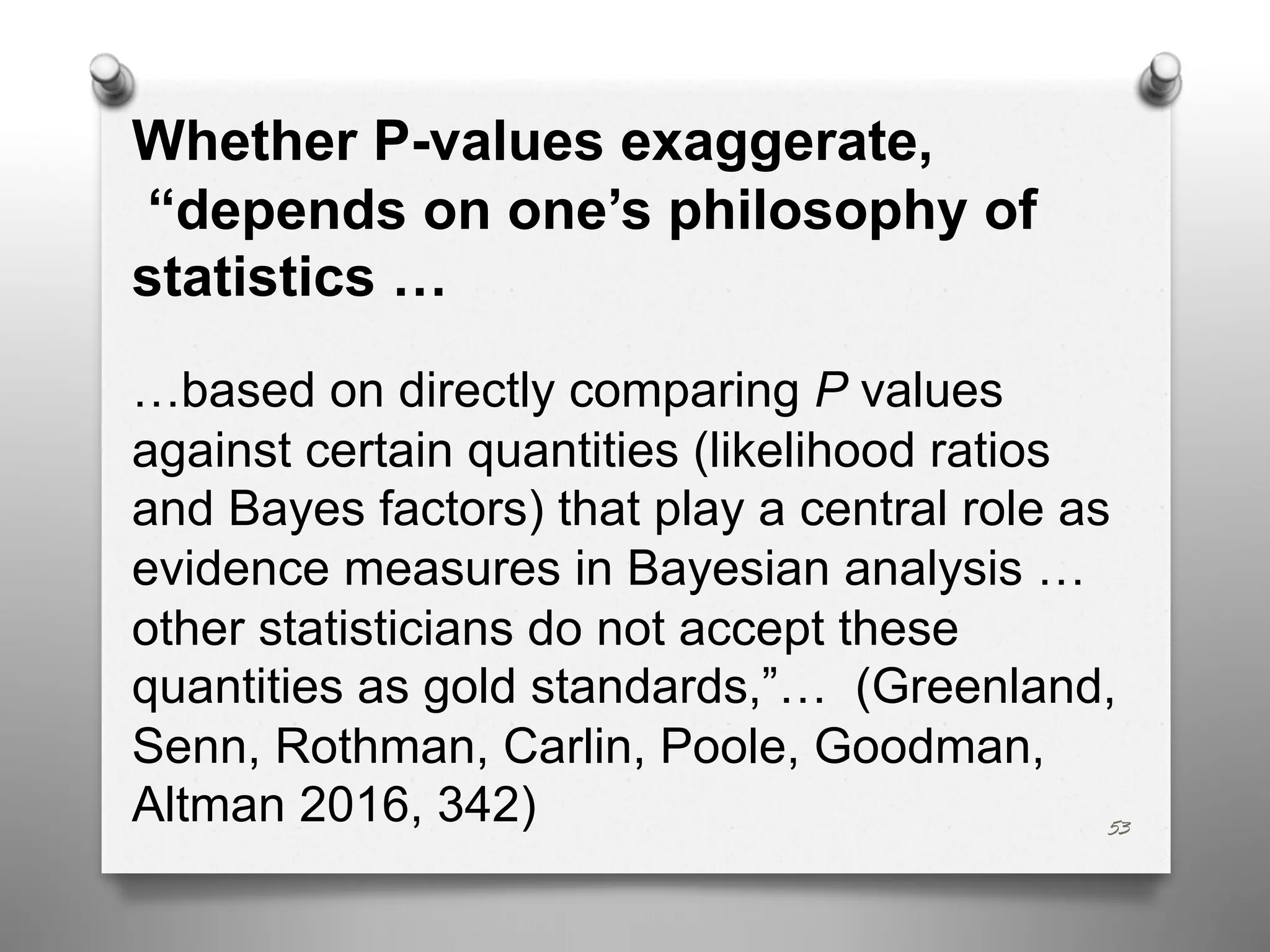 53
Whether P-values exaggerate,
“depends on one’s philosophy of
statistics …
…based on directly comparing P values
against certain quantities (likelihood ratios
and Bayes factors) that play a central role as
evidence measures in Bayesian analysis …
other statisticians do not accept these
quantities as gold standards,”… (Greenland,
Senn, Rothman, Carlin, Poole, Goodman,
Altman 2016, 342)
 