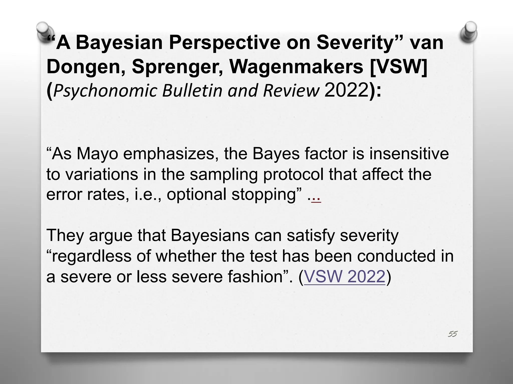 55
“A Bayesian Perspective on Severity” van
Dongen, Sprenger, Wagenmakers [VSW]
(Psychonomic Bulletin and Review 2022):
“As Mayo emphasizes, the Bayes factor is insensitive
to variations in the sampling protocol that affect the
error rates, i.e., optional stopping” ...
They argue that Bayesians can satisfy severity
“regardless of whether the test has been conducted in
a severe or less severe fashion”. (VSW 2022)
 
