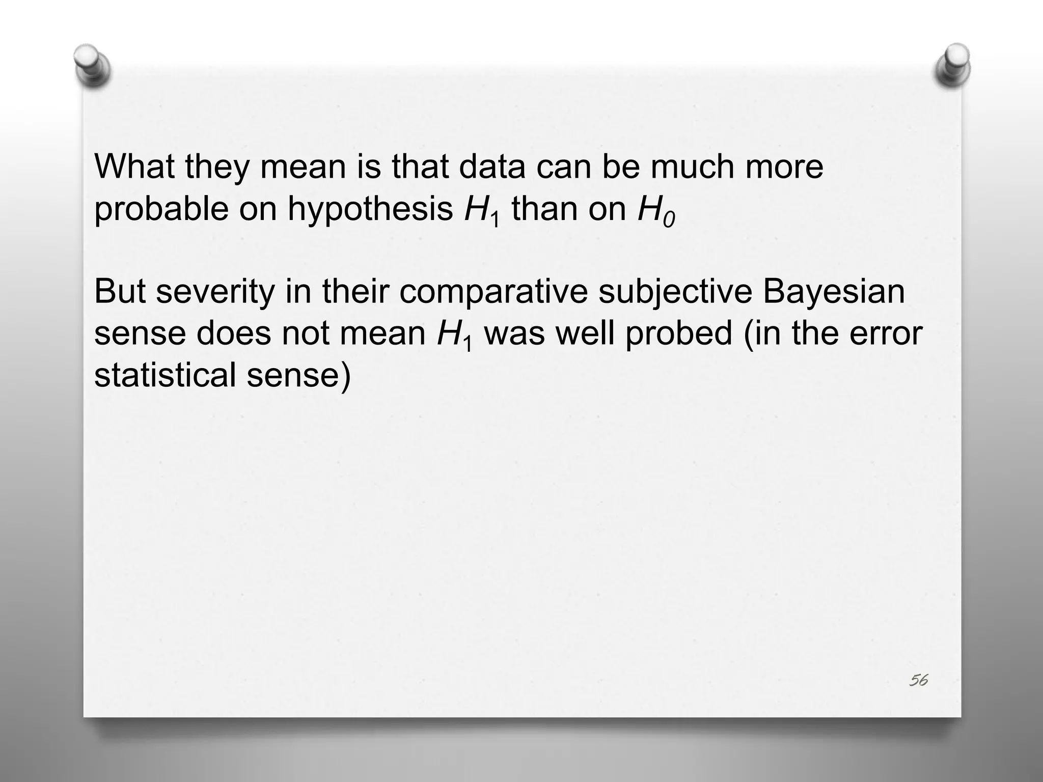 56
What they mean is that data can be much more
probable on hypothesis H1 than on H0
But severity in their comparative subjective Bayesian
sense does not mean H1 was well probed (in the error
statistical sense)
 