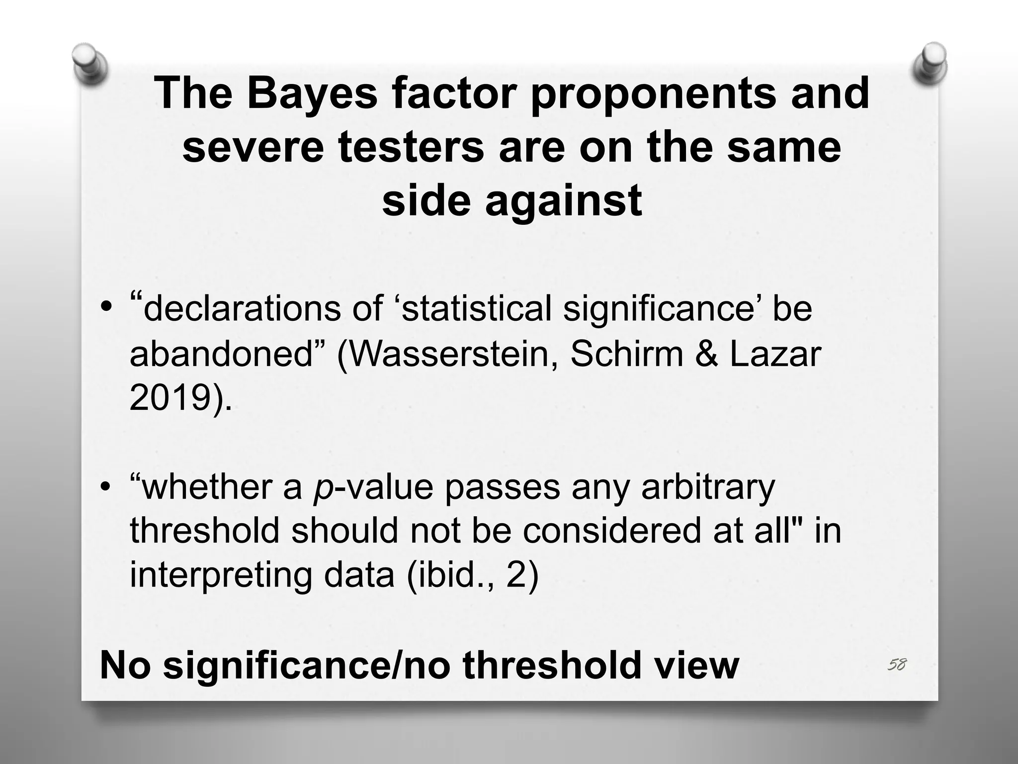 58
The Bayes factor proponents and
severe testers are on the same
side against
• “declarations of ‘statistical significance’ be
abandoned” (Wasserstein, Schirm & Lazar
2019).
• “whether a p-value passes any arbitrary
threshold should not be considered at all" in
interpreting data (ibid., 2)
No significance/no threshold view
 
