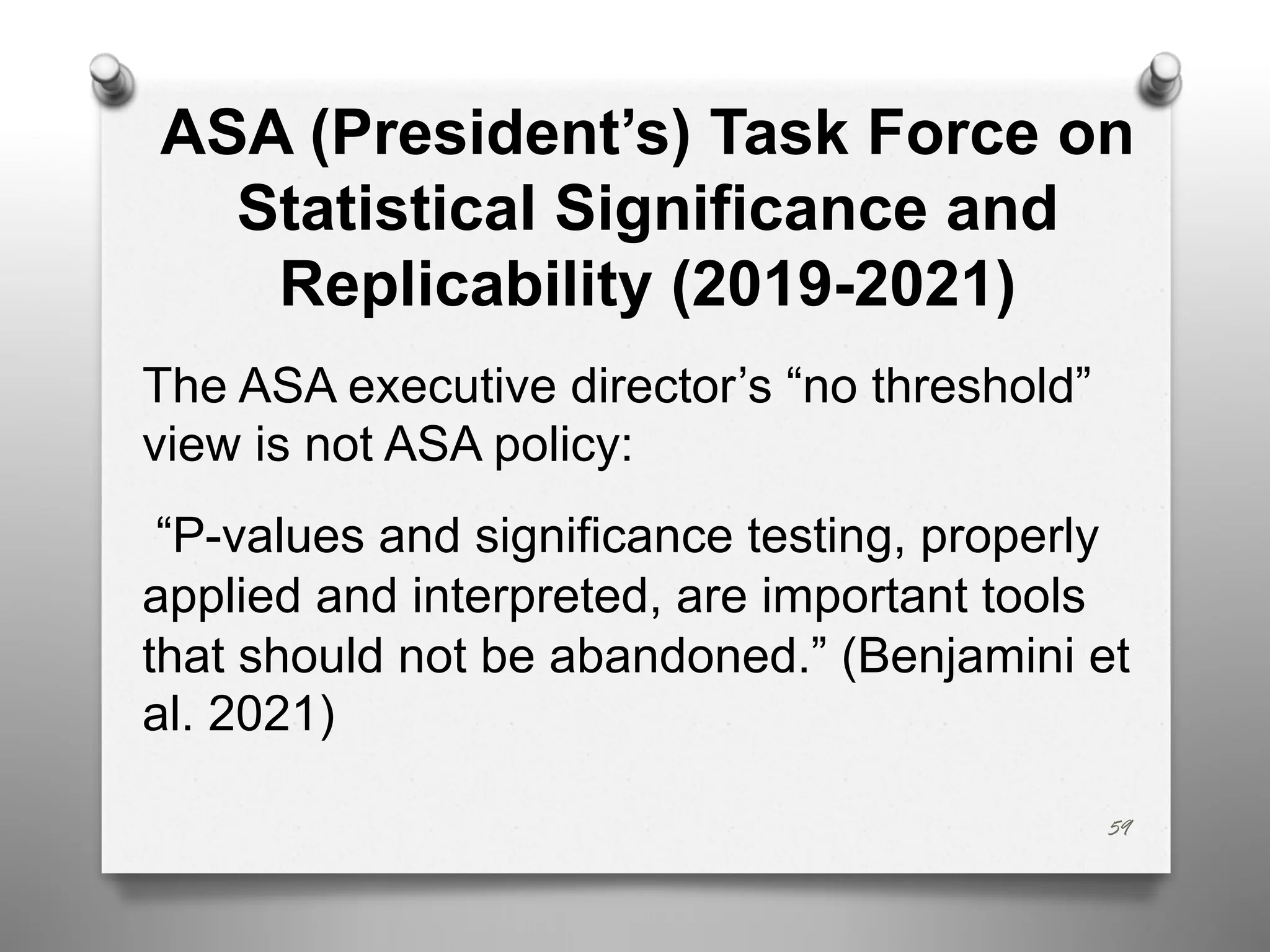 59
ASA (President’s) Task Force on
Statistical Significance and
Replicability (2019-2021)
The ASA executive director’s “no threshold”
view is not ASA policy:
“P-values and significance testing, properly
applied and interpreted, are important tools
that should not be abandoned.” (Benjamini et
al. 2021)
 