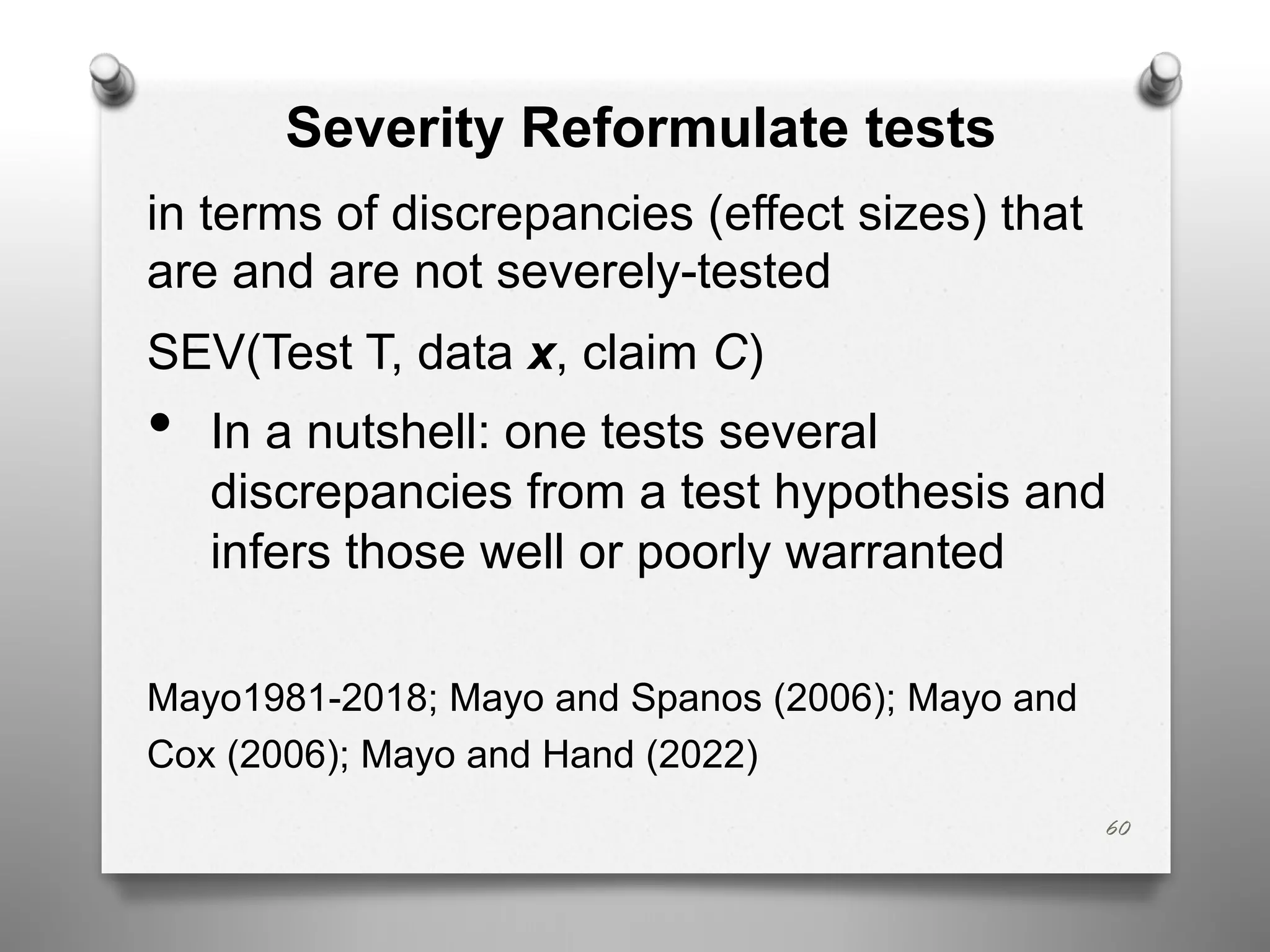 60
Severity Reformulate tests
in terms of discrepancies (effect sizes) that
are and are not severely-tested
SEV(Test T, data x, claim C)
• In a nutshell: one tests several
discrepancies from a test hypothesis and
infers those well or poorly warranted
Mayo1981-2018; Mayo and Spanos (2006); Mayo and
Cox (2006); Mayo and Hand (2022)
 