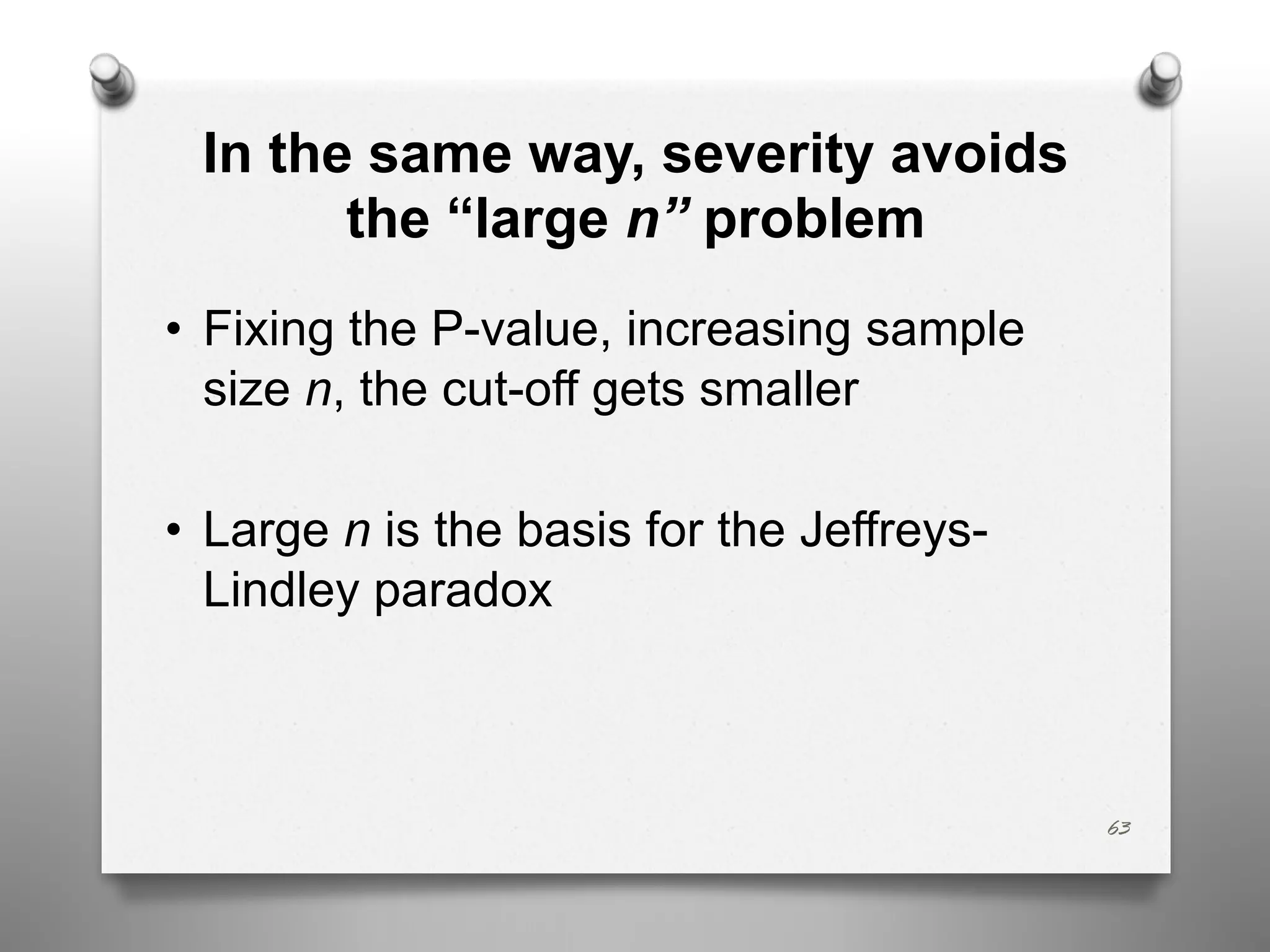 In the same way, severity avoids
the “large n” problem
• Fixing the P-value, increasing sample
size n, the cut-off gets smaller
• Large n is the basis for the Jeffreys-
Lindley paradox
63
 