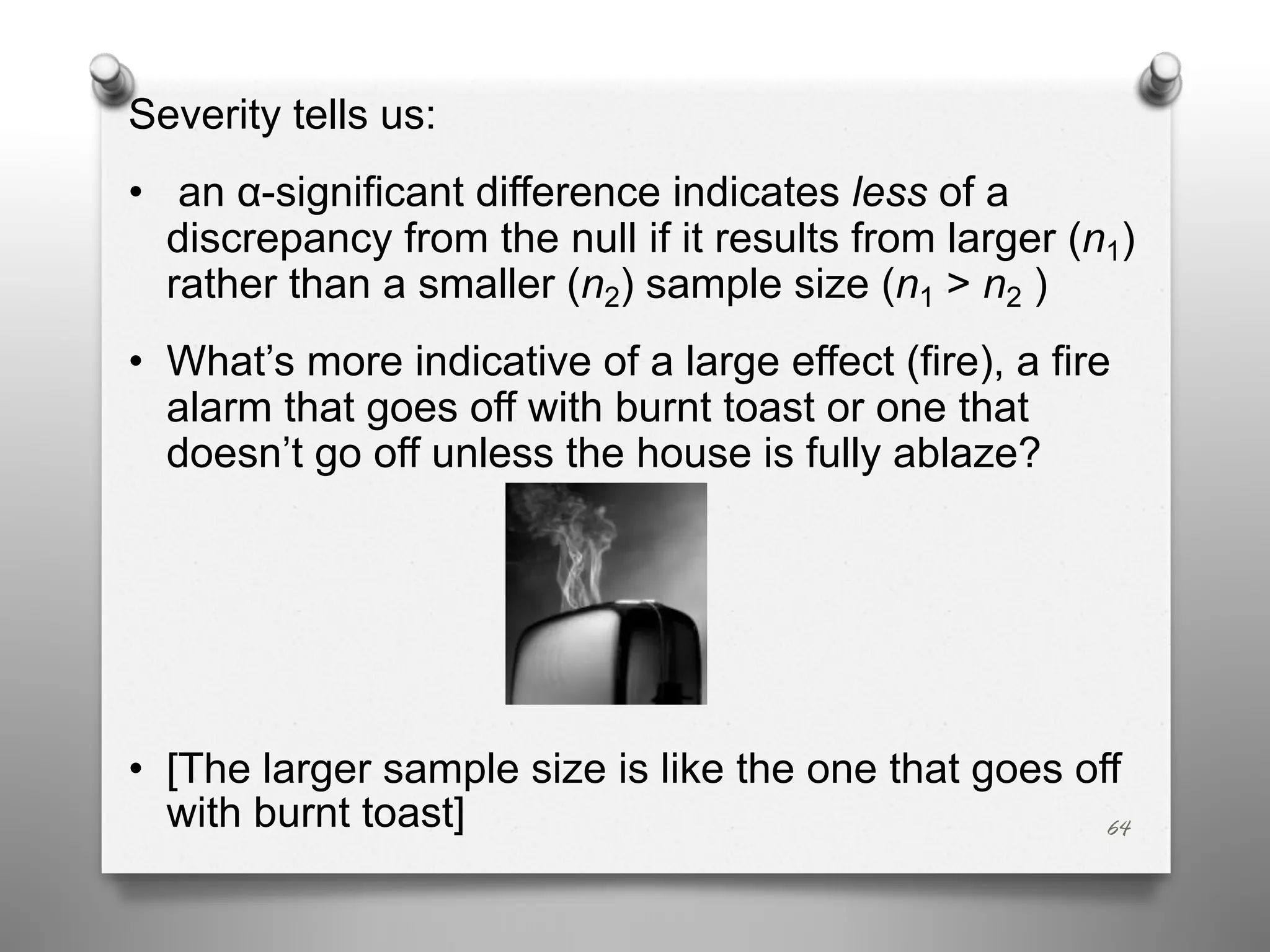 Severity tells us:
• an α-significant difference indicates less of a
discrepancy from the null if it results from larger (n1)
rather than a smaller (n2) sample size (n1 > n2 )
• What’s more indicative of a large effect (fire), a fire
alarm that goes off with burnt toast or one that
doesn’t go off unless the house is fully ablaze?
• [The larger sample size is like the one that goes off
with burnt toast] 64
 