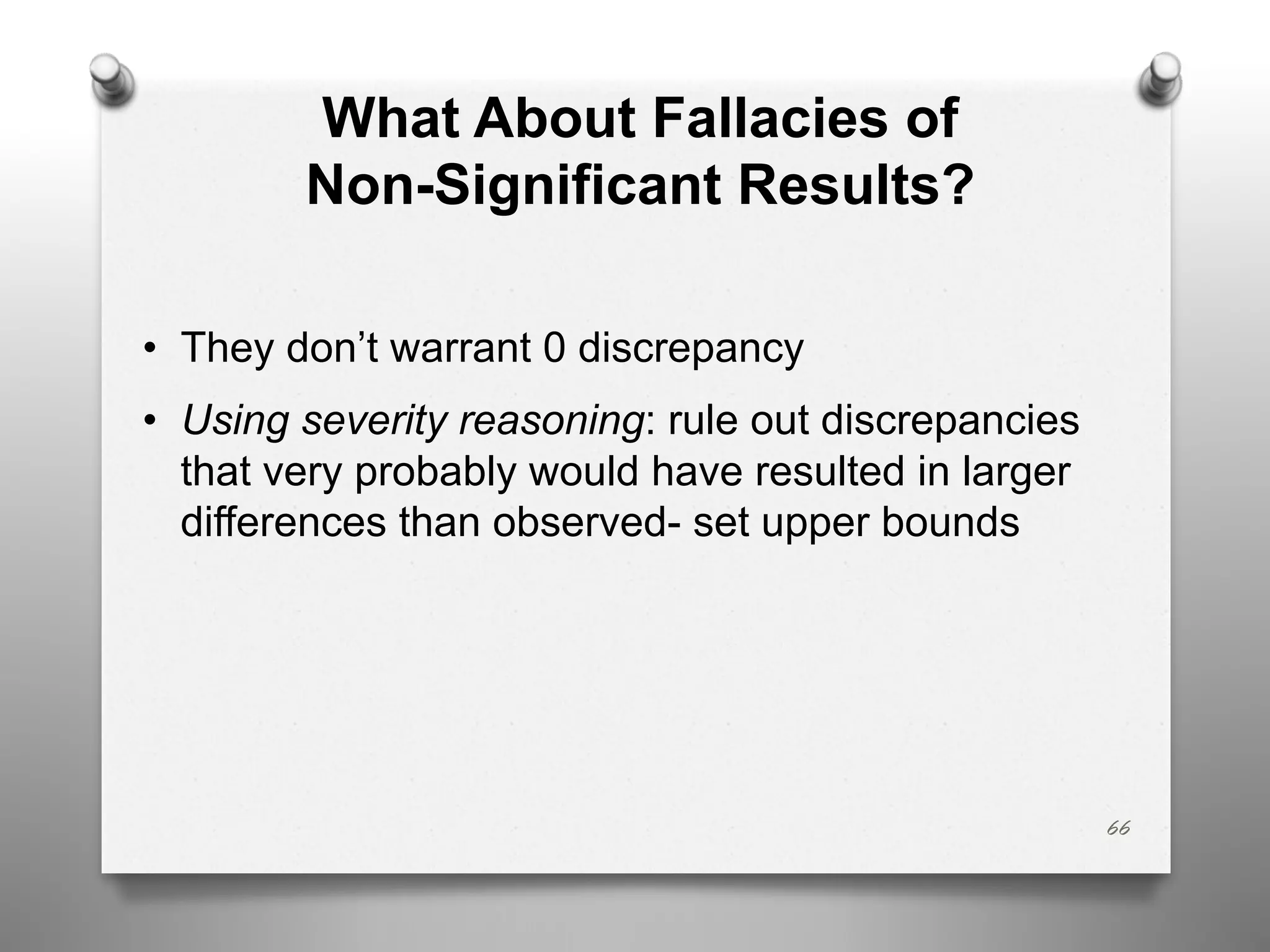 What About Fallacies of
Non-Significant Results?
• They don’t warrant 0 discrepancy
• Using severity reasoning: rule out discrepancies
that very probably would have resulted in larger
differences than observed- set upper bounds
66
 