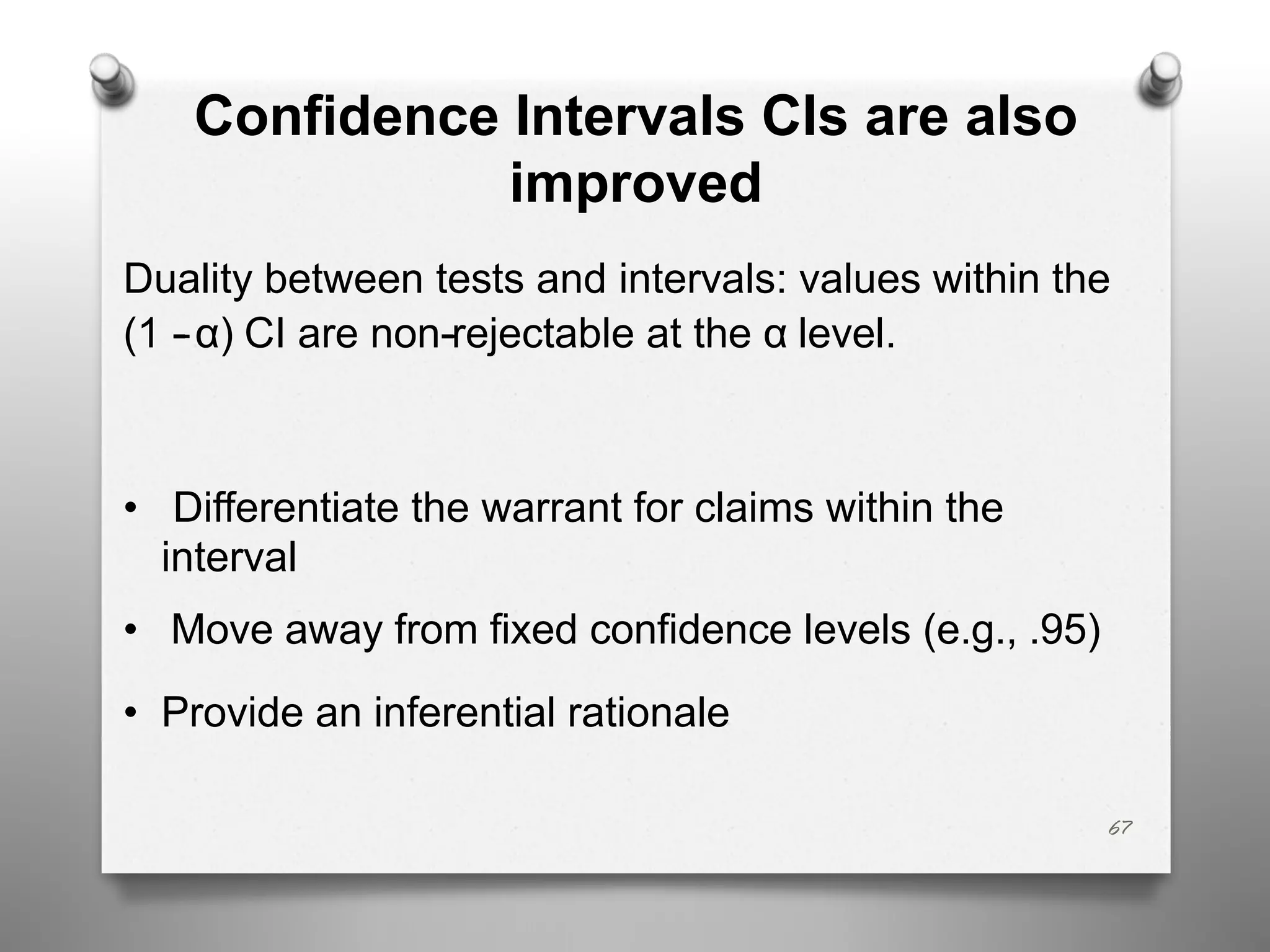 Confidence Intervals CIs are also
improved
Duality between tests and intervals: values within the
(1 --α) CI are non--rejectable at the α level.
• Differentiate the warrant for claims within the
interval
• Move away from fixed confidence levels (e.g., .95)
• Provide an inferential rationale
67
 