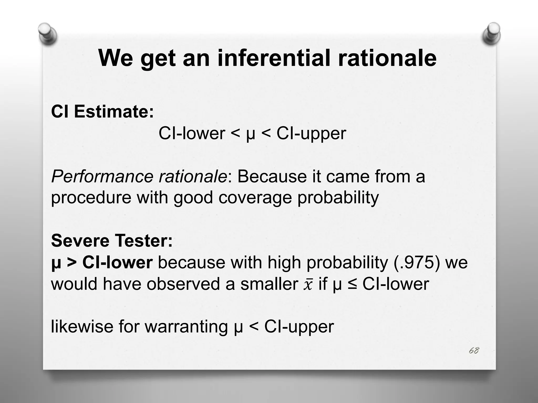 68
We get an inferential rationale
CI Estimate:
CI-lower < μ < CI-upper
Performance rationale: Because it came from a
procedure with good coverage probability
Severe Tester:
μ > CI-lower because with high probability (.975) we
would have observed a smaller ̅
𝑥 if μ ≤ CI-lower
likewise for warranting μ < CI-upper
 
