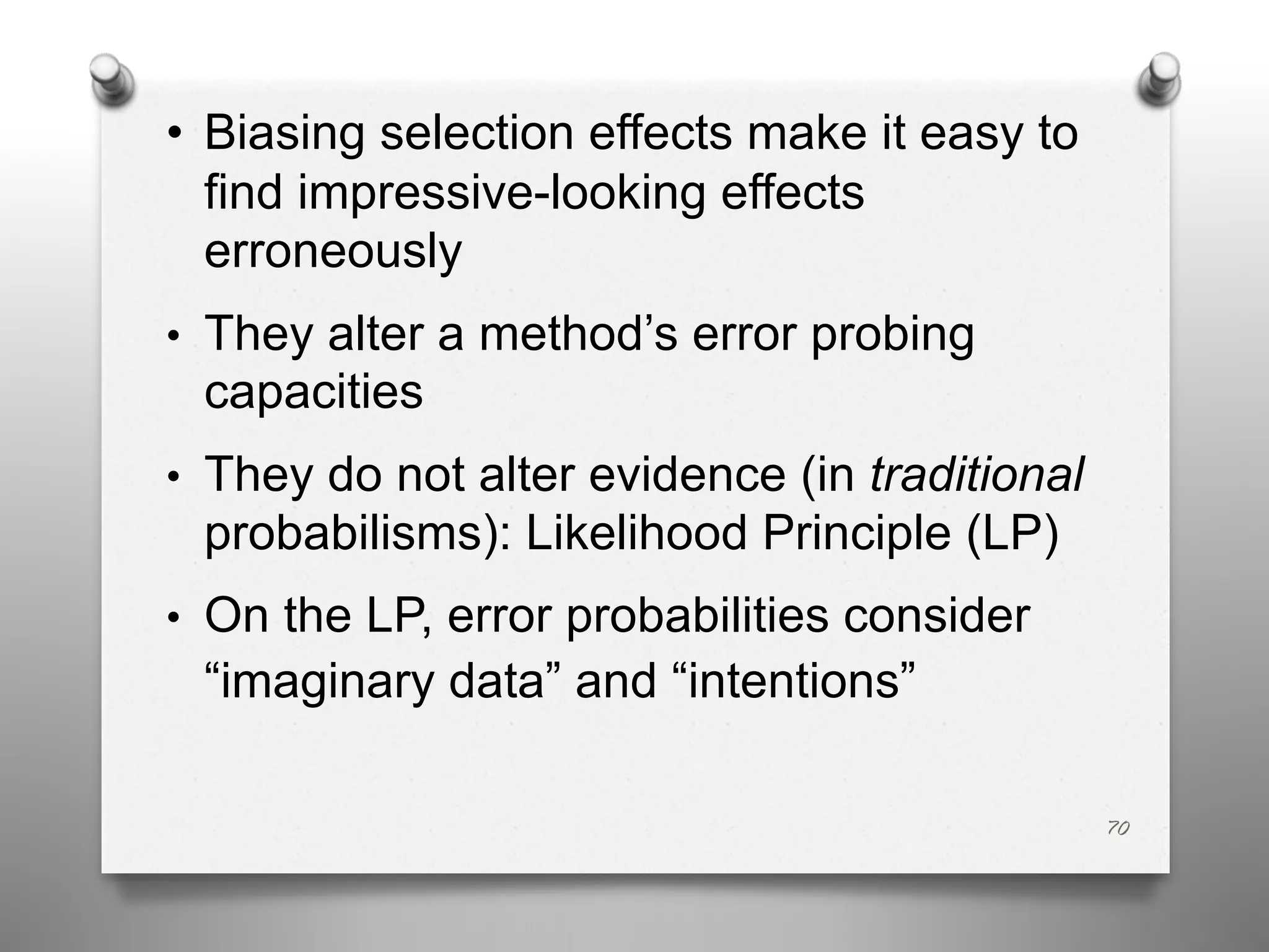 • Biasing selection effects make it easy to
find impressive-looking effects
erroneously
• They alter a method’s error probing
capacities
• They do not alter evidence (in traditional
probabilisms): Likelihood Principle (LP)
• On the LP, error probabilities consider
“imaginary data” and “intentions”
70
 