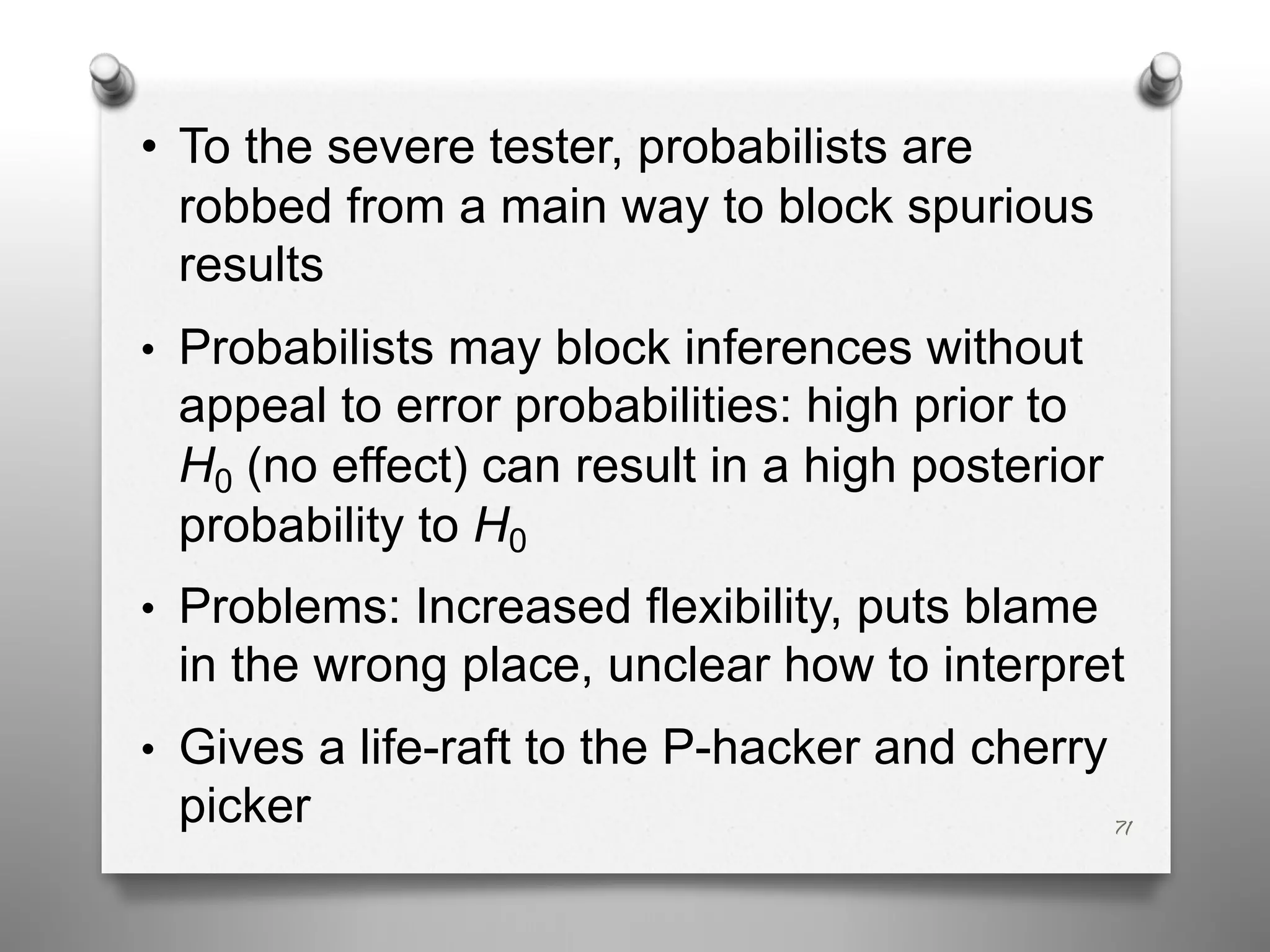 • To the severe tester, probabilists are
robbed from a main way to block spurious
results
• Probabilists may block inferences without
appeal to error probabilities: high prior to
H0 (no effect) can result in a high posterior
probability to H0
• Problems: Increased flexibility, puts blame
in the wrong place, unclear how to interpret
• Gives a life-raft to the P-hacker and cherry
picker 71
 