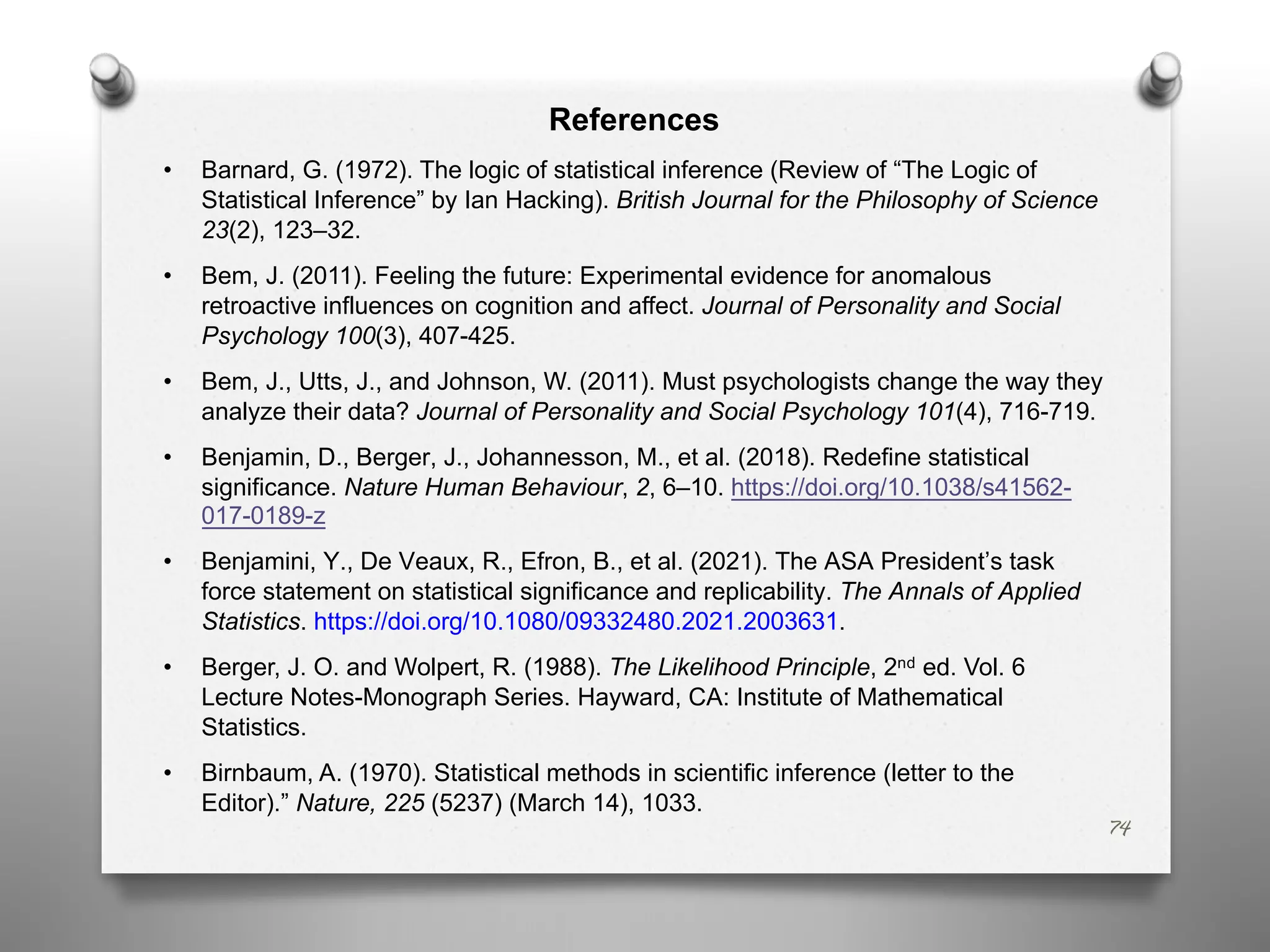 References
• Barnard, G. (1972). The logic of statistical inference (Review of “The Logic of
Statistical Inference” by Ian Hacking). British Journal for the Philosophy of Science
23(2), 123–32.
• Bem, J. (2011). Feeling the future: Experimental evidence for anomalous
retroactive influences on cognition and affect. Journal of Personality and Social
Psychology 100(3), 407-425.
• Bem, J., Utts, J., and Johnson, W. (2011). Must psychologists change the way they
analyze their data? Journal of Personality and Social Psychology 101(4), 716-719.
• Benjamin, D., Berger, J., Johannesson, M., et al. (2018). Redefine statistical
significance. Nature Human Behaviour, 2, 6–10. https://doi.org/10.1038/s41562-
017-0189-z
• Benjamini, Y., De Veaux, R., Efron, B., et al. (2021). The ASA President’s task
force statement on statistical significance and replicability. The Annals of Applied
Statistics. https://doi.org/10.1080/09332480.2021.2003631.
• Berger, J. O. and Wolpert, R. (1988). The Likelihood Principle, 2nd ed. Vol. 6
Lecture Notes-Monograph Series. Hayward, CA: Institute of Mathematical
Statistics.
• Birnbaum, A. (1970). Statistical methods in scientific inference (letter to the
Editor).” Nature, 225 (5237) (March 14), 1033.
74
 
