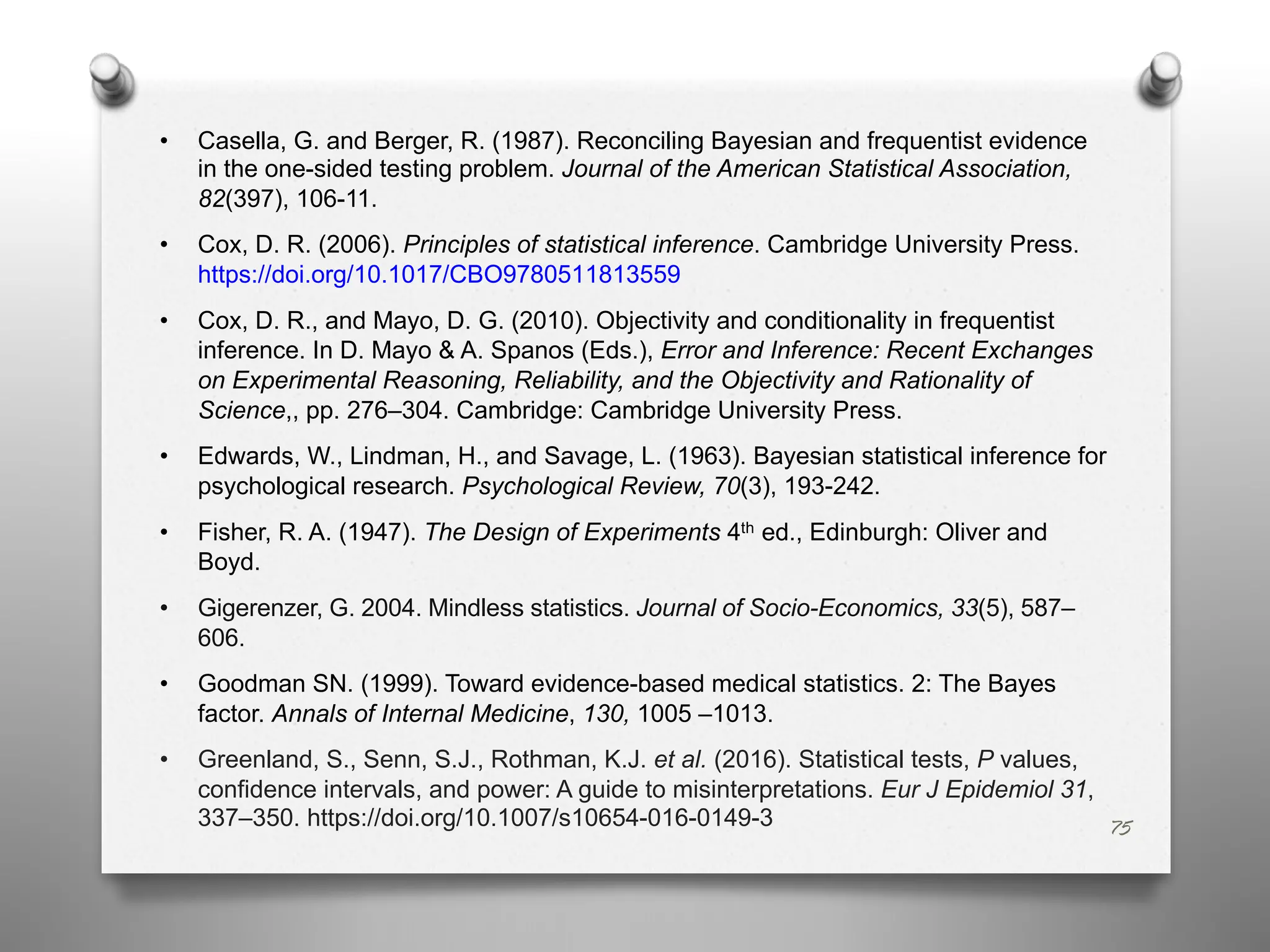 • Casella, G. and Berger, R. (1987). Reconciling Bayesian and frequentist evidence
in the one-sided testing problem. Journal of the American Statistical Association,
82(397), 106-11.
• Cox, D. R. (2006). Principles of statistical inference. Cambridge University Press.
https://doi.org/10.1017/CBO9780511813559
• Cox, D. R., and Mayo, D. G. (2010). Objectivity and conditionality in frequentist
inference. In D. Mayo & A. Spanos (Eds.), Error and Inference: Recent Exchanges
on Experimental Reasoning, Reliability, and the Objectivity and Rationality of
Science,, pp. 276–304. Cambridge: Cambridge University Press.
• Edwards, W., Lindman, H., and Savage, L. (1963). Bayesian statistical inference for
psychological research. Psychological Review, 70(3), 193-242.
• Fisher, R. A. (1947). The Design of Experiments 4th ed., Edinburgh: Oliver and
Boyd.
• Gigerenzer, G. 2004. Mindless statistics. Journal of Socio-Economics, 33(5), 587–
606.
• Goodman SN. (1999). Toward evidence-based medical statistics. 2: The Bayes
factor. Annals of Internal Medicine, 130, 1005 –1013.
• Greenland, S., Senn, S.J., Rothman, K.J. et al. (2016). Statistical tests, P values,
confidence intervals, and power: A guide to misinterpretations. Eur J Epidemiol 31,
337–350. https://doi.org/10.1007/s10654-016-0149-3 75
 