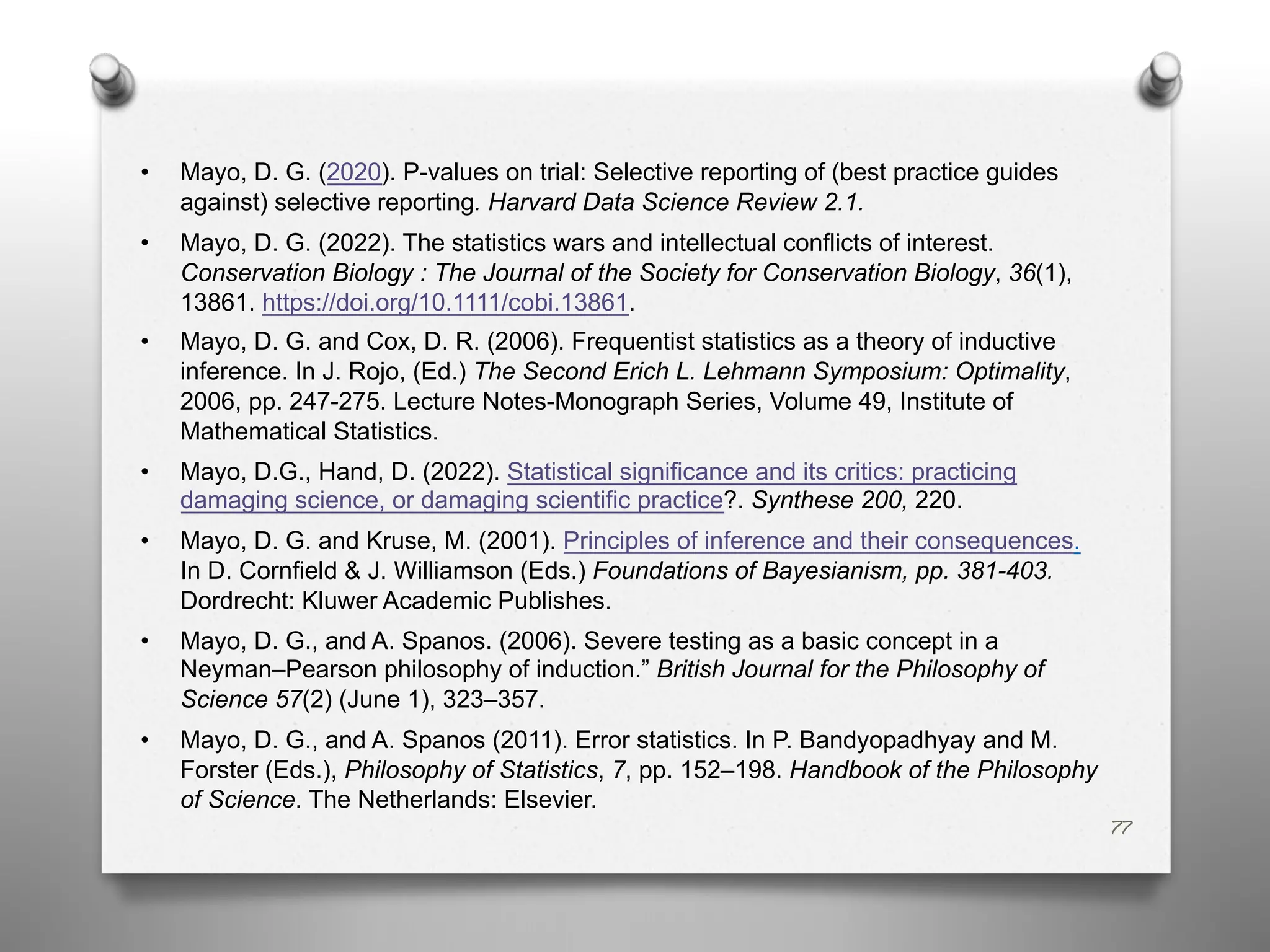 77
• Mayo, D. G. (2020). P-values on trial: Selective reporting of (best practice guides
against) selective reporting. Harvard Data Science Review 2.1.
• Mayo, D. G. (2022). The statistics wars and intellectual conflicts of interest.
Conservation Biology : The Journal of the Society for Conservation Biology, 36(1),
13861. https://doi.org/10.1111/cobi.13861.
• Mayo, D. G. and Cox, D. R. (2006). Frequentist statistics as a theory of inductive
inference. In J. Rojo, (Ed.) The Second Erich L. Lehmann Symposium: Optimality,
2006, pp. 247-275. Lecture Notes-Monograph Series, Volume 49, Institute of
Mathematical Statistics.
• Mayo, D.G., Hand, D. (2022). Statistical significance and its critics: practicing
damaging science, or damaging scientific practice?. Synthese 200, 220.
• Mayo, D. G. and Kruse, M. (2001). Principles of inference and their consequences.
In D. Cornfield & J. Williamson (Eds.) Foundations of Bayesianism, pp. 381-403.
Dordrecht: Kluwer Academic Publishes.
• Mayo, D. G., and A. Spanos. (2006). Severe testing as a basic concept in a
Neyman–Pearson philosophy of induction.” British Journal for the Philosophy of
Science 57(2) (June 1), 323–357.
• Mayo, D. G., and A. Spanos (2011). Error statistics. In P. Bandyopadhyay and M.
Forster (Eds.), Philosophy of Statistics, 7, pp. 152–198. Handbook of the Philosophy
of Science. The Netherlands: Elsevier.
 