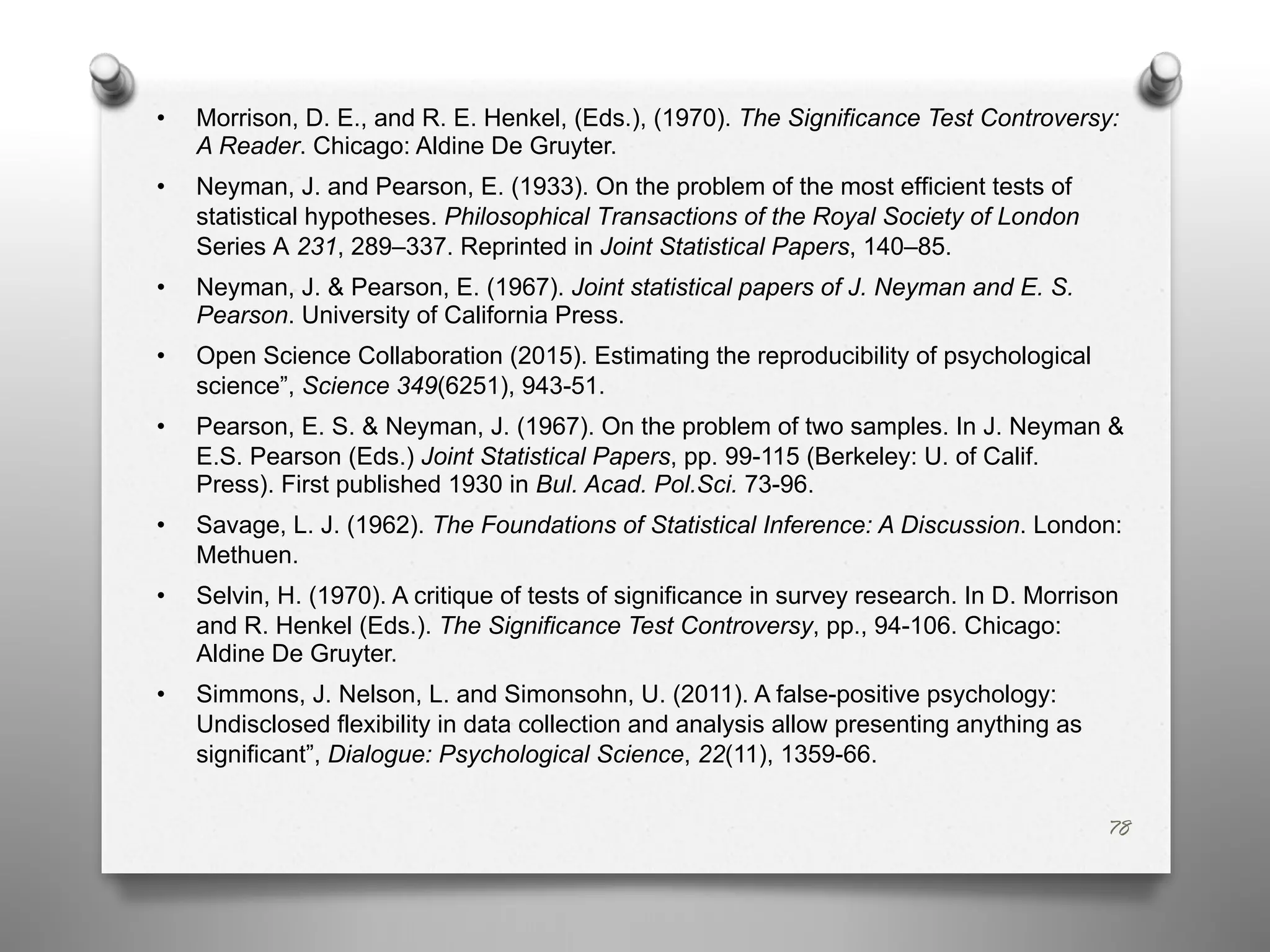 78
• Morrison, D. E., and R. E. Henkel, (Eds.), (1970). The Significance Test Controversy:
A Reader. Chicago: Aldine De Gruyter.
• Neyman, J. and Pearson, E. (1933). On the problem of the most efficient tests of
statistical hypotheses. Philosophical Transactions of the Royal Society of London
Series A 231, 289–337. Reprinted in Joint Statistical Papers, 140–85.
• Neyman, J. & Pearson, E. (1967). Joint statistical papers of J. Neyman and E. S.
Pearson. University of California Press.
• Open Science Collaboration (2015). Estimating the reproducibility of psychological
science”, Science 349(6251), 943-51.
• Pearson, E. S. & Neyman, J. (1967). On the problem of two samples. In J. Neyman &
E.S. Pearson (Eds.) Joint Statistical Papers, pp. 99-115 (Berkeley: U. of Calif.
Press). First published 1930 in Bul. Acad. Pol.Sci. 73-96.
• Savage, L. J. (1962). The Foundations of Statistical Inference: A Discussion. London:
Methuen.
• Selvin, H. (1970). A critique of tests of significance in survey research. In D. Morrison
and R. Henkel (Eds.). The Significance Test Controversy, pp., 94-106. Chicago:
Aldine De Gruyter.
• Simmons, J. Nelson, L. and Simonsohn, U. (2011). A false-positive psychology:
Undisclosed flexibility in data collection and analysis allow presenting anything as
significant”, Dialogue: Psychological Science, 22(11), 1359-66.
 