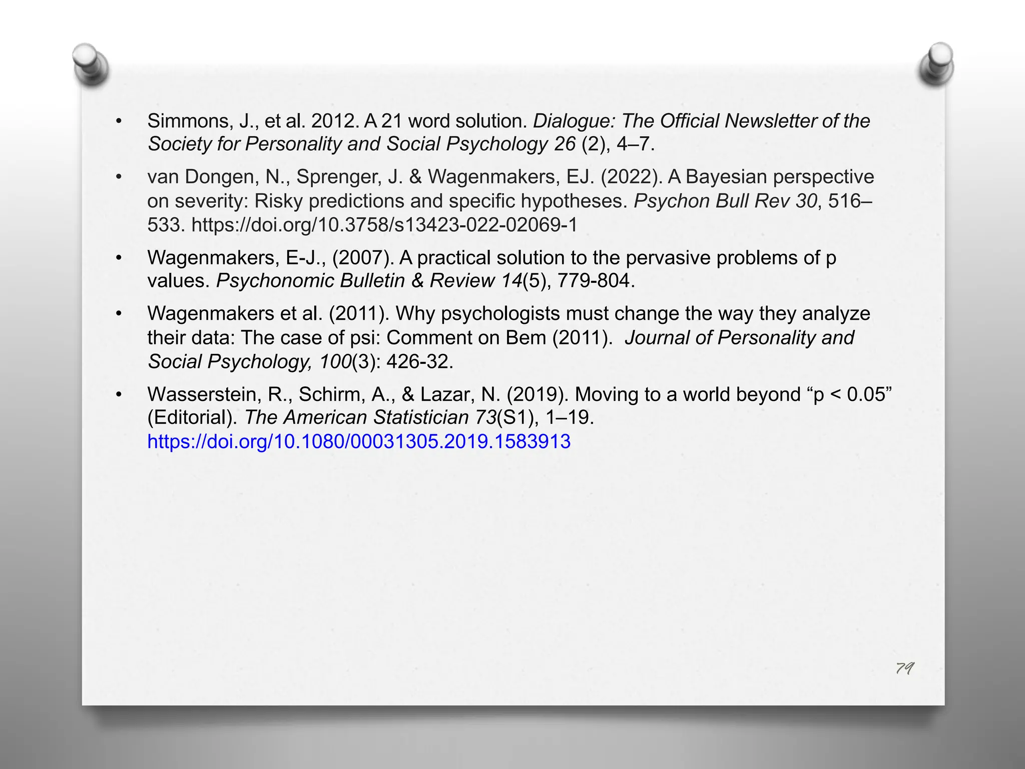 79
• Simmons, J., et al. 2012. A 21 word solution. Dialogue: The Official Newsletter of the
Society for Personality and Social Psychology 26 (2), 4–7.
• van Dongen, N., Sprenger, J. & Wagenmakers, EJ. (2022). A Bayesian perspective
on severity: Risky predictions and specific hypotheses. Psychon Bull Rev 30, 516–
533. https://doi.org/10.3758/s13423-022-02069-1
• Wagenmakers, E-J., (2007). A practical solution to the pervasive problems of p
values. Psychonomic Bulletin & Review 14(5), 779-804.
• Wagenmakers et al. (2011). Why psychologists must change the way they analyze
their data: The case of psi: Comment on Bem (2011). Journal of Personality and
Social Psychology, 100(3): 426-32.
• Wasserstein, R., Schirm, A., & Lazar, N. (2019). Moving to a world beyond “p < 0.05”
(Editorial). The American Statistician 73(S1), 1–19.
https://doi.org/10.1080/00031305.2019.1583913
 