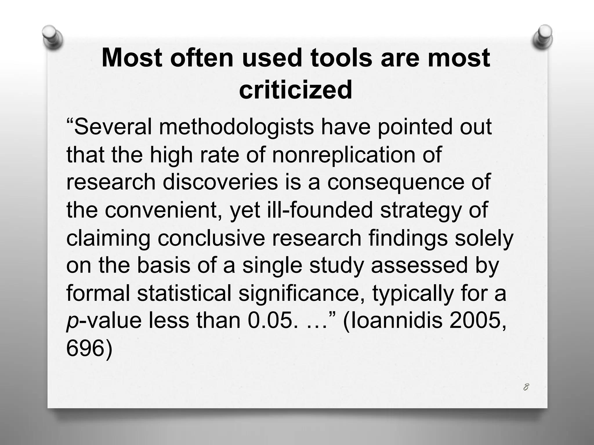 Most often used tools are most
criticized
“Several methodologists have pointed out
that the high rate of nonreplication of
research discoveries is a consequence of
the convenient, yet ill-founded strategy of
claiming conclusive research findings solely
on the basis of a single study assessed by
formal statistical significance, typically for a
p-value less than 0.05. …” (Ioannidis 2005,
696)
8
 