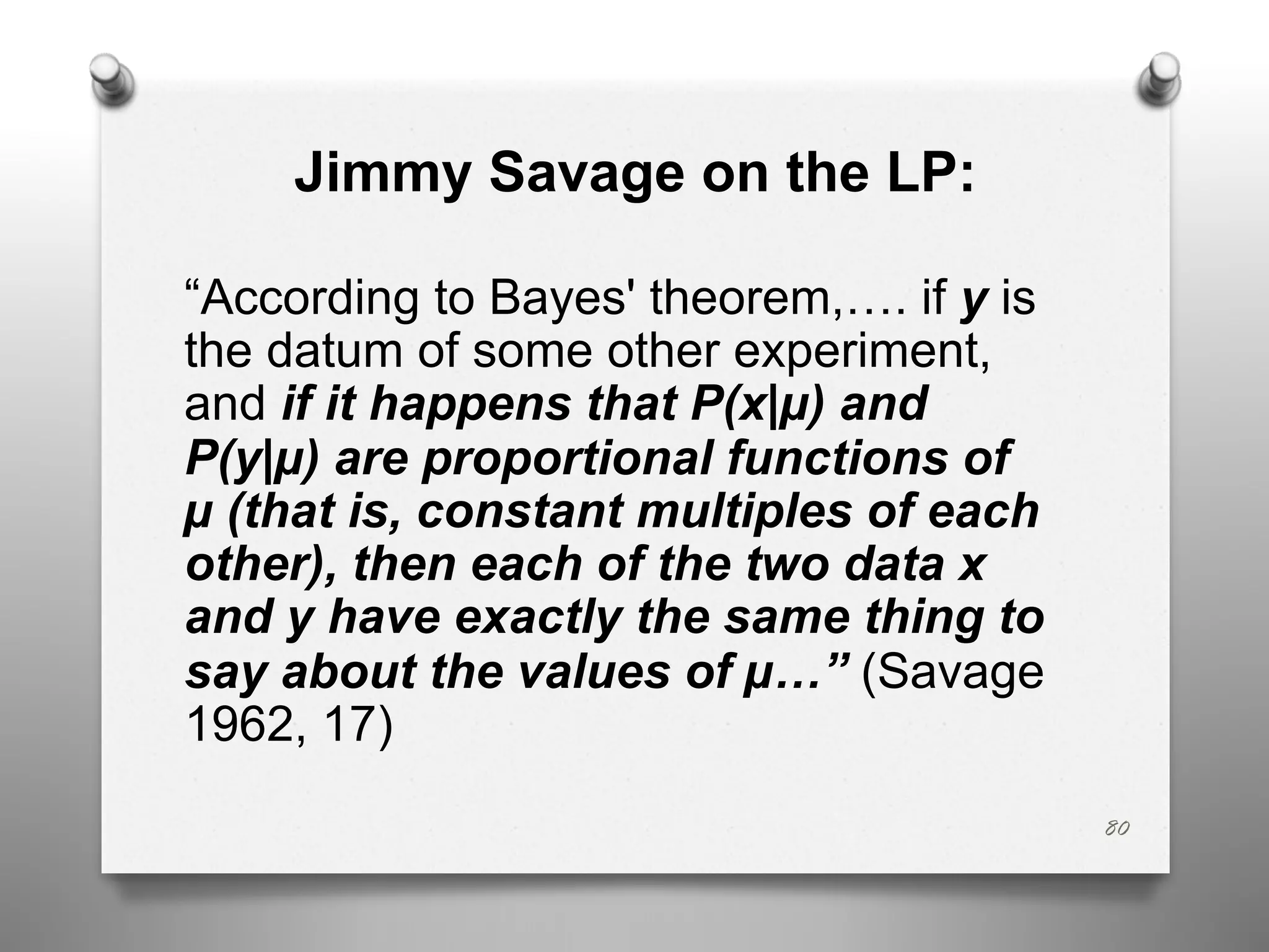 Jimmy Savage on the LP:
“According to Bayes' theorem,…. if y is
the datum of some other experiment,
and if it happens that P(x|µ) and
P(y|µ) are proportional functions of
µ (that is, constant multiples of each
other), then each of the two data x
and y have exactly the same thing to
say about the values of µ…” (Savage
1962, 17)
80
 