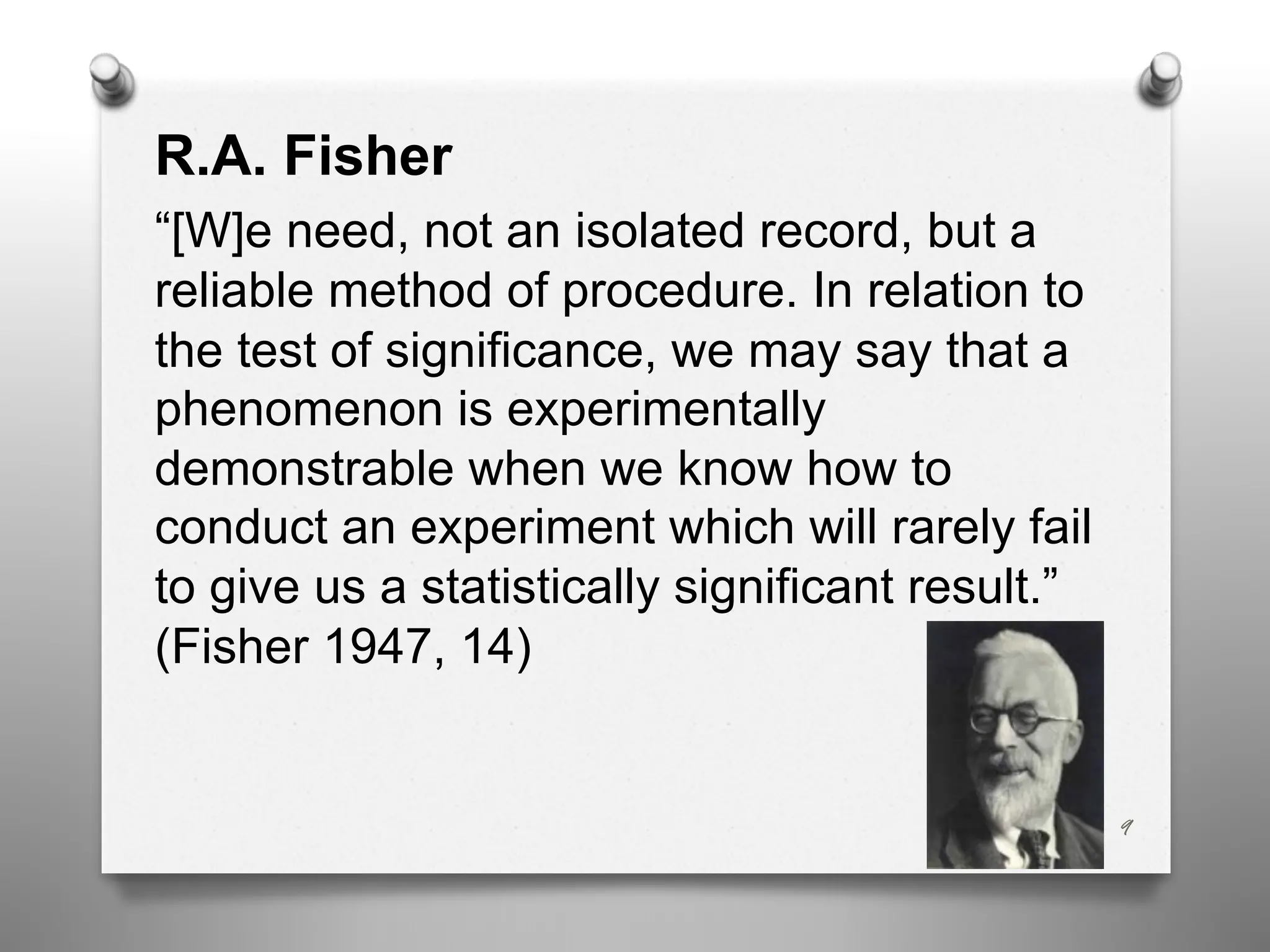 R.A. Fisher
“[W]e need, not an isolated record, but a
reliable method of procedure. In relation to
the test of significance, we may say that a
phenomenon is experimentally
demonstrable when we know how to
conduct an experiment which will rarely fail
to give us a statistically significant result.”
(Fisher 1947, 14)
9
 