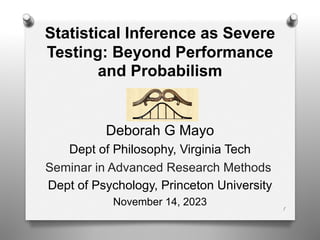 Statistical Inference as Severe
Testing: Beyond Performance
and Probabilism
Deborah G Mayo
Dept of Philosophy, Virginia Tech
Seminar in Advanced Research Methods
Dept of Psychology, Princeton University
November 14, 2023
1
 