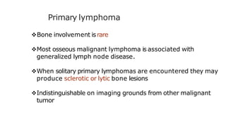 Primary lymphoma
Bone involvement israre
Most osseous malignant lymphoma is associated with
generalized lymph node disease.
When solitary primary lymphomas are encountered they may
produce sclerotic or lytic bone lesions
Indistinguishable on imaging grounds from other malignant
tumor
 