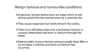 Benign tumours and tumour-like conditions
In general, benign lesions have an edge which is well
demarcated from the normal bone by a sclerotic rim.
They cause expansion but rarely breach the cortex.
There is no soft tissue mass and a periosteal reaction is
unusual unless there has been a fracture through the
lesion.
Radionuclide scans in benign tumoursusually show little or
no increase in activity, provided no fracture has
occurred.
 