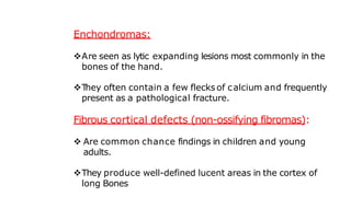 Enchondromas:
Are seen as lytic expanding lesions most commonly in the
bones of the hand.
T
hey often contain a few flecks of calcium and frequently
present as a pathological fracture.
Fibrous cortical defects (non-ossifying fibromas):
 Are common chance findings in children and young
adults.
They produce well-defined lucent areas in the cortex of
long Bones
 