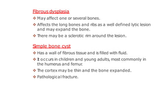 Fibrous dysplasia
 May affect one or several bones.
 Affects the long bones and ribs as a well defined lytic lesion
and may expand the bone.
 T
here may be a sclerotic rim around the lesion.
Simple bone cyst
 Has a wall of fibrous tissue and is filled with fluid.
 I
t occurs in children and young adults, most commonly in
the humerus and femur
.
 T
he cortex may be thin and the bone expanded.
 Pathological fracture.
 