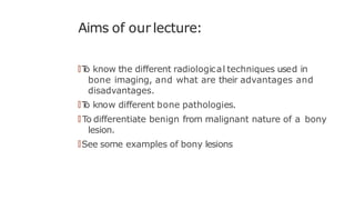 Aims of our lecture:
🠶T
o know the different radiological techniques used in
bone imaging, and what are their advantages and
disadvantages.
🠶T
o know different bone pathologies.
🠶 To differentiate benign from malignant nature of a bony
lesion.
🠶See some examples of bony lesions
 