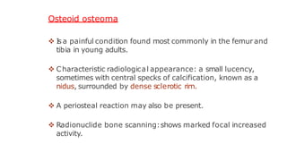 Osteoid osteoma
 I
s a painful condition found most commonly in the femur and
tibia in young adults.
 Characteristic radiological appearance: a small lucency,
sometimes with central specks of calcification, known as a
nidus, surrounded by dense sclerotic rim.
 A periosteal reaction may also be present.
 Radionuclide bone scanning:shows marked focal increased
activity.
 