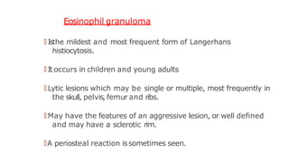 Eosinophil granuloma
🠶 Isthe mildest and most frequent form of Langerhans
histiocytosis.
🠶 It occurs in children and young adults
🠶 Lytic lesions which may be single or multiple, most frequently in
the skull, pelvis, femur and ribs.
🠶 May have the features of an aggressive lesion, or well defined
and may have a sclerotic rim.
🠶A periosteal reaction issometimes seen.
 