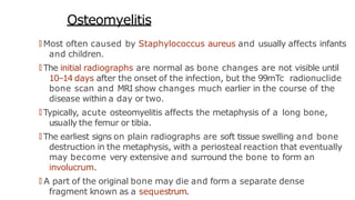 Osteomyelitis
🠶 Most often caused by Staphylococcus aureus and usually affects infants
and children.
🠶 The initial radiographs are normal as bone changes are not visible until
10–14 days after the onset of the infection, but the 99mTc radionuclide
bone scan and MRI show changes much earlier in the course of the
disease within a day or two.
🠶 Typically, acute osteomyelitis affects the metaphysis of a long bone,
usually the femur or tibia.
🠶 The earliest signs on plain radiographs are soft tissue swelling and bone
destruction in the metaphysis, with a periosteal reaction that eventually
may become very extensive and surround the bone to form an
involucrum.
🠶 A part of the original bone may die and form a separate dense
fragment known as a sequestrum.
 