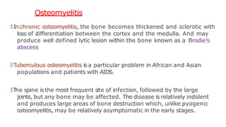 Osteomyelitis
🠶 Inchronic osteomyelitis, the bone becomes thickened and sclerotic with
loss of differentiation between the cortex and the medulla. And may
produce well defined lytic lesion within the bone known as a Brodie’s
abscess
🠶 Tuberculous osteomyelitis is a particular problem in African and Asian
populations and patients with AIDS.
🠶T
he spine isthe most frequent site of infection, followed by the large
joints, but any bone may be affected. The disease is relatively indolent
and produces large areas of bone destruction which, unlike pyogenic
osteomyelitis, may be relatively asymptomatic in the early stages.
 