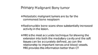 Primary Malignant Bony tumor
Metastatic malignant tumors are by far the
commonest bone neoplasm
Radionuclide bone scans show substantially increased
activity in the lesion.
MRI isthe most accurate technique forshowing the
extension into both the medullary cavity and the soft
tissues can be accurately defined, as can the
relationship to important nerves and blood vessels.
MRI provides this information better than CT
 