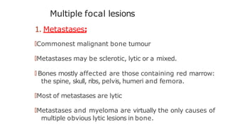 Multiple focal lesions
1. Metastases:
🠶Commonest malignant bone tumour
🠶Metastases may be sclerotic, lytic or a mixed.
🠶 Bones mostly affected are those containing red marrow:
the spine, skull, ribs, pelvis, humeri and femora.
🠶Most of metastases are lytic
🠶Metastases and myeloma are virtually the only causes of
multiple obvious lytic lesions in bone.
 
