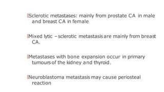🠶Sclerotic metastases: mainly from prostate CA in male
and breast CA in female
🠶Mixed lytic –sclerotic metastasis are mainly from breast
CA.
🠶Metastases with bone expansion occur in primary
tumours of the kidney and thyroid.
🠶Neuroblastoma metastasis may cause periosteal
reaction
 