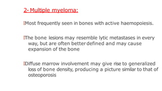 2- Multiple myeloma:
🠶Most frequently seen in bones with active haemopoiesis.
🠶The bone lesions may resemble lytic metastases in every
way, but are often better defined and may cause
expansion of the bone
🠶Diffuse marrow involvement may give rise to generalized
loss of bone density, producing a picture similar to that of
osteoporosis
 