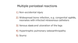 Multiple periosteal reactions
1) Non-accidental injury
2) Widespread bone infection, e.g. congenital syphilis,
neonates with infected intravenous catheters
3) Venous stasis and ulceration of the legs
4) Hypertrophic pulmonary osteoarthropathy
5) Scurvy
 
