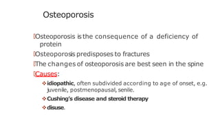 Osteoporosis
🠶Osteoporosis isthe consequence of a deficiency of
protein
🠶Osteoporosis predisposes to fractures
🠶The changes of osteoporosis are best seen in the spine
🠶Causes:
idiopathic, often subdivided according to age of onset, e.g.
juvenile, postmenopausal, senile.
Cushing’s disease and steroid therapy
disuse.
 