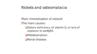 Rickets and osteomalacia
🠶Poor mineralization of osteoid
🠶The main causes:
Dietary deficiency of vitamin D, or lack of
exposure to sunlight.
Malabsorption.
Renal disease.
 