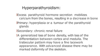 Hyperparathyroidism:
🠶Excess parathyroid hormone secretion mobilizes
calcium from the bones, resulting in a decrease in bone
🠶Primary: hyperplasia or a tumour of the parathyroid
glands
🠶Secondary: chronic renal failure
🠶A generalized loss of bone density, with loss of the
differentiation between cortex and medulla. The
trabecular pattern may have a fine lacework
appearance. With advanced disease there may be
marked deformity of the skeleton.
 