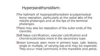 Hyperparathyroidism:
🠶The hallmark of hyperparathyroidism issubperiosteal
bone resorption, particularly at the radial side of the
middle phalanges and at the tips of the terminal
phalanges.
🠶There may also be resorption of the outer ends of the
clavicles.
🠶Soft tissue calcification, vascular calcification and
chondrocalcinosis:more in the secondary type
🠶Brown tumours: seen more in primary type. Lytic lesions,
single or multiple, of varying size and may be expensile.
They occur most commonly in the mandible and pelvis.
 