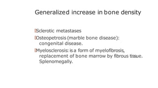 Generalized increase in bone density
🠶Sclerotic metastases
🠶Osteopetrosis (marble bone disease):
congenital disease.
🠶Myelosclerosis:isa form of myelofibrosis,
replacement of bone marrow by fibrous tissue.
Splenomegally.
 
