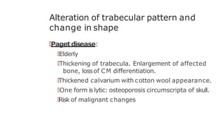 Alteration of trabecular pattern and
change in shape
🠶Pagetdisease:
🠶Elderly
🠶Thickening of trabecula. Enlargement of affected
bone, lossof CM differentiation.
🠶Thickened calvarium with cotton wool appearance.
🠶One form is lytic: osteoporosis circumscripta of skull.
🠶Risk of malignant changes
 
