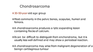 Chondrosarcoma
30–50-year-old age group
Most commonly in the pelvic bones, scapulae, humeri and
femora.
A chondrosarcoma produces a lytic expanding lesion
containing flecks of calcium.
Itcan be difficult to distinguish from enchondroma, but it is
usually less well defined and may show a periosteal reaction.
A chondrosarcoma may arise from malignant degeneration of a
benign cartilaginous tumour
 