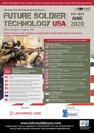 www.futuresoldierusa.com
Register online or fax your registration to +44 (0) 870 9090 712 or call +44 (0) 870 9090 711
SPECIAL RATES AVAILABLE FOR MILITARY AND GOVERNMENT REPRESENTATIVES
@SMiGroupDefence
#futuresoldierusa
Hilton Arlington, Virginia, USA
SMi Group Proudly Presents the 2nd Annual…
North America’s only Conference Dedicated to Dismounted Soldier and Marine
Equipment Modernization
Colonel Garth Winterle, PM, Tactical Radios, PEO C3T,
US Army
Colonel Douglas Copeland, PM, Soldier Maneuver and
Precision Targeting, PEO Soldier, US Army
Lieutenant Colonel Vince Morris, PM, Ground Soldier
Systems, Close Combat Squad, US Army
Lieutenant Colonel Chris Kennedy, Chief of Lethality Branch,
Soldier Requirements Division M-CDID, US Army
Lieutenant Colonel Raymond Corby, Project Manager
ISSP, Canadian Armed Forces
Lieutenant Colonel Sten Allek, Senior Staff Officer/Future
Solutions, Estonian Defence Forces
Mr Christopher Stone, Deputy Director TRADOC Infantry
Brigade Combat Team, US Army
NEW TO
2020
8TH JUNE:
DISMOUNTED SOLDIER SITUATIONAL
AWARENESS FOCUS DAY
Gold Sponsor Sponsored by
9TH – 10TH JUNE: FUTURE SOLDIER TECHNOLOGY USA CONFERENCE
CONFERENCE CHAIRMAN:
Colonel (ret’d) Richard Hansen, Former Program Manager,
Soldier Warrior, PEO Soldier, US Army
EXPERT US MILITARY SPEAKERS INCLUDE:
Brigadier General Anthony Potts, Program Executive Officer,
PEO Soldier, US Army
Colonel John Cochran, Acting Director of the Secretary of
Defense Close Combat Lethality Task Force, US DoD
Colonel Elliot Caggins, Project Manager Soldier Weapons, PEO
Soldier, US Army
Colonel Joel Babbitt, Program Executive Officer, AT&L,
SOF Warrior, United States Special Operations Command
(USSOCOM)
Colonel Kurt Thompson, COS / Deputy Soldier Lethality
Cross-Functional Team, US Army
Colonel Joe Bookard, Director, Rapid Equipping Force, US Army
Lieutenant Colonel Andrew Konicky, PM Individual Combat
Equipment, USMC
Lieutenant Colonel Tim Hough, PM Infantry Weapons, USMC
Lieutenant Colonel Andrew Lunoff, PdM Small Calibre
Ammunition, PM Maneuver Ammunition Systems, US Army
Mr Christopher Woodburn, Deputy Head Maneuver Branch,
Capabilities Development Directorate, Combat Development
and Integration, USMC Systems Command
INDUSTRY SPEAKERS INCLUDE:
Mr Jerry Hathaway, Senior Vice President and General
Manager, Leonardo DRS Electro-Optical & Infrared Systems,
Leonardo DRS
Mr Mathias Nakatsui, System Engineering Manager, STAR-PAN
System Architect, Glenair
BOOK BY 28TH FEBRUARY AND SAVE $400 • BOOK BY 31ST MARCH AND SAVE $200 • BOOK BY 30TH APRIL AND SAVE $100
FUTURE SOLDIERFUTURE SOLDIERFUTURE SOLDIER
TECHNOLOGYTECHNOLOGYTECHNOLOGY USAUSAUSA 2020
8th -10th
JUNE
 
