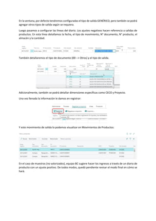 En la ventana, por defecto tendremos configuradas el tipo de salida GENÉRICO, pero también se podrá
agregar otros tipos de salida según se requiera.
Luego pasamos a configurar las líneas del diario. Los ajustes negativos hacen referencia a salidas de
productos. En esta línea detallamos la fecha, el tipo de movimiento, N° documento, N° producto, el
almacén y la cantidad.
También detallaremos el tipo de documento (00 --> Otros) y el tipo de salida.
Adicionalmente, también se podrá detallar dimensiones específicas como CECO y Proyecto.
Una vez llenada la información le damos en registrar:
Y este movimiento de salida lo podemos visualizar en Movimientos de Productos:
En el caso de muestras (no valorizados), equipo BC sugiere hacer los ingresos a través de un diario de
producto con un ajuste positivo. De todos modos, quedó pendiente revisar el modo final en cómo se
hará.
 